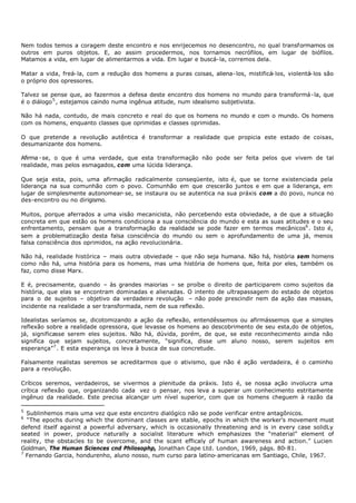 Nem todos temos a coragem deste encontro e nos enrijecemos no desencontro, no qual transformamos os
outros em puros objetos. E, ao assim procedermos, nos tornamos necrófilos, em lugar de biófilos.
Matamos a vida, em lugar de alimentarmos a vida. Em lugar e buscá- la, corremos dela.

Matar a vida, freá- la, com a redução dos homens a puras coisas, aliena- los, mistificá- los, violentá- los são
o próprio dos opressores.

Talvez se pense que, ao fazermos a defesa deste encontro dos homens no mundo para transformá- la, que
é o diálogo 5 , estejamos caindo numa ingênua atitude, num idealismo subjetivista.

Não há nada, contudo, de mais concreto e real do que os homens no mundo e com o mundo. Os homens
com os homens, enquanto classes que oprimidas e classes oprimidas.

O que pretende a revolução autêntica é transformar a realidade que propicia este estado de coisas,
desumanizante dos homens.

Afirma - se, o que é uma verdade, que esta transformação não pode ser feita pelos que vivem de tal
realidade, mas pelos esmagados, com uma lúcida liderança.

Que seja esta, pois, uma afirmação radicalmente conseqüente, isto é, que se torne existenciada pela
liderança na sua comunhão com o povo. Comunhão em que crescerão juntos e em que a liderança, em
lugar de simplesmente autonomear- se, se instaura ou se autentica na sua práxis com a do povo, nunca no
des-encontro ou no dirigismo.

Muitos, porque aferrados a uma visão mecanicista, não percebendo esta obviedade, a de que a situação
concreta em que estão os homens condiciona a sua consciência do mundo e esta as suas atitudes e o seu
enfrentamento, pensam que a transformação da realidade se pode fazer em termos mecânicos6 . Isto é,
sem a problematização desta falsa consciência do mundo ou sem o aprofundamento de uma já, menos
falsa consciência dos oprimidos, na ação revolucionária.

Não há, realidade histórica – mais outra obviedade – que não seja humana. Não há, história sem homens
como não há, uma história para os homens, mas uma história de homens que, feita por eles, também os
faz, como disse Marx.

E é, precisamente, quando – às grandes maiorias – se proíbe o direito de participarem como sujeitos da
história, que elas se encontram dominadas e alienadas. O intento de ultrapassagem do estado de objetos
para o de sujeitos – objetivo da verdadeira revolução – não pode prescindir nem da ação das massas,
incidente na realidade a ser transformada, nem de sua reflexão.

Idealistas seríamos se, dicotomizando a ação da reflexão, entendêssemos ou afirmássemos que a simples
reflexão sobre a realidade opressora, que levasse os homens ao descobrimento de seu esta,do de objetos,
já, significasse serem eles sujeitos. Não há, dúvida, porém, de que, se este reconhecimento ainda não
significa que sejam sujeitos, concretamente, “significa, disse um aluno nosso, serem sujeitos em
esperança”7 . E esta esperança os leva à busca de sua concretude.

Falsamente realistas seremos se acreditarmos que o ativismo, que não é ação verdadeira, é o caminho
para a revolução.

Críticos seremos, verdadeiros, se vivermos a plenitude da práxis. Isto é, se nossa ação involucra uma
crítica reflexão que, organizando cada vez o pensar, nos leva a superar um conhecimento estritamente
ingênuo da realidade. Este precisa alcançar um nível superior, com que os homens cheguem à razão da

5
  Sublinhemos mais uma vez que este encontro dialógico não se pode verificar entre antagônicos.
6
  “The epochs during which the dominant classes are stable, epochs in which the worker's movement must
defend itself against a powerful adversary, which is occasionally threatening and is in every case solidLy
seated in power, produce naturally a socialist literature which emphasizes the “material” element of
reality, the obstacles to be overcome, and the scant efficaly of human awareness and action.” Lucien
Goldman, The Human Sciences cnd Philosophp, Jonathan Cape Ltd. London, 1969, págs. 80- 81.
7
  Fernando Garcia, hondurenho, aluno nosso, num curso para latino- americanas em Santiago, Chile, 1967.
 