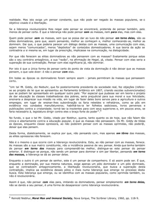 realidade. Mas isto exige um pensar constante, que não pode ser negado às massas populares, se o
objetivo visado é a libertação.

Se a liderança revolucionária lhes negar este pensar se encontrará, preterida de pensar também, pelo
menos de pensar certo. É que a liderança não pode pensar sem as massas, nem para elas, mas com elas.

Quem pode pensar sem as massas, sem que se possa dar ao luxo de não pensar em torno delas, são as
elites dominadoras, para que, assim pensando, melhor as conheçam e, melhor conhecendo- as, melhor as
dominem. Dai que, o que poderia parecer um diálogo destas com as massas, uma comunicação com elas,
sejam meros “comunicados”, meros “depósitos” de conteúdos domesticadores. A sua teoria da ação se
contradiria a si mesma se, em lugar da prescrição, implicasse na comunicação, na dialogicidade.

Por que não fenecem as elites dominadoras ao não pensarem com as massas? Exatamente porque estas
são o seu contrário antagônico, a sua “razão”, na afirmação de Hegel, já, citada. Pensar com elas seria a
superação de sua contradição. Pensar com elas significaria já, não dominar.

Por isto é que a única forma de pensar certo do ponto de vista da dominação é não deixar que as massas
pensem, o que vale dizer: é não o pensar com elas.

Em todas as épocas os dominadores foram sempre assim - jamais permitiram às massas que pensassem
certo.

“Um tal M Giddy, diz Niebuhr, que foi posteriormente presidente da sociedade real, fez objeções (refere-
          r.
se ao projeto de lei que se apresentou ao Parlamento britânico em 1807, criando escolas subvencionadas)
que se podiam ter apresentado em qualquer outro país: “Por especial que pudesse ser em teoria o projeto
de dar educação às classes trabalhadoras dos pobres, seria prejudicial para sua moral e sua felicidade;
ensinaria a desprezar sua missão na vida, em lugar de fazer deles bons servos para a agricultura e outros
empregos; em lugar de ensinar- lhes subordinação os faria rebeldes e refratários, como se pôs em
evidência nos condados manufatureiros; habilitá- los-ia ler folhetos sediciosos, livros perversos e
publicações contra a cristandade; torná- las- ia insolentes para com seus superiores e, em poucos anos, se
faria necessário à, legislatura dirigir contra eles o braço forte do poder’”. 8

No fundo, o que o tal Mr. Giddy, citado por Niebhur, queria, tanto quanto os de hoje, que não falam tão
cínica e abertamente contra a educação popular, é que as massas não pensassem. Os Mr. Giddy de tôdas
as épocas, enquanto classe opressora, ao não poderem pensar com as massas oprimidas, não poder@,
deixar que elas pensem.

Desta forma, dialeticamente, se explica por que, não pensando com, mas apenas em tôrno das massas,
as elites opressoras não fenecem.

Não é o mesmo o que ocorre com a liderança revolucionária. Esta, ao não pensar com as massas, fenece.
As massas são a sua matriz constituinte, não a incidência passiva de seu pensar. Ainda que tenha também
de pensar em torno das massas para compreendê-las melhor, distingue- se este pensar do pensar
anterior. E distingue- se porque, não sendo um pensar para dominar e sim par libertar, pensando em torno
das massas, a liderança se dá ao pensar delas.

Enquanto o outro é um pensar de senhor, este é um pensar de companheiro. E só assim pode ser. É que,
enquanto a dominação, por sua mesma natureza, exige apenas um pólo dominador e um pólo dominado,
que se contradizem antagonicamente, a libertação revolucionária, que busca a superação desta
contradição, implica aa existência desses pólos e mais numa liderança que emerge no processo desta
busca. Esta liderança que emerge, ou se identifica com as massas populares, como oprimida também, ou
não é revolucionária.

Assim é que, não pensar com elas para, imitando os dominadores, pensar simplesmente em torno delas,
não se dando a seu pensar, é uma forma de desaparecer como liderança revolucionária.



8
    Reinold Niebhur, Moral Man and lmmoral Society, Nova Iorque, The Scribner Library, 1960, pp. 118- 9.
 