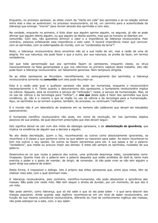 Enquanto, no processo opressor, as elites vivem da “morte em vida” dos oprimidos e só na relação vertical
entre elas e eles se autenticam, no processo revolucionário, só há, um caminho para a autenticidade da
liderança que emerge: “morrer” para reviver através dos oprimidas e com eles.

Na verdade, enquanto no primeiro, é lícito dizer que alguém oprime alguém, no segundo, já não se pode
afirmar que alguém liberta alguém, ou que alguém se liberta sozinho, mas que os homens se libertam em
comunhão. Com isto, não queremos diminuir o valor e a importância da liderança revolucionária. Pelo
contrário, estamos enfatizando esta importância e este valor. E haverá importância maior que conviver
com os oprimidos, com os esfarrapados do mundo, com os “condenados da terra”?

Nisto, a liderança revolucionária deve encontrar não só a sua razão de ser, mas a razão de uma sã
alegria. Por sua natureza, ela pode fazer o que a outro, por sua natureza, se proíbe de fazer, em termos
verdadeiros.

Daí que toda aproximação que aos oprimidos façam os opressores, enquanto classe, os sit ua
inexoravelmente na falsa generosidade a que nos referimos no primeiro capítulo deste trabalho. Isto não
pode fazer a liderança revolucionária: ser falsamente generosa. Nem tampouco dirigista.

Se as elites opressoras se fecundam, necrofilamente, no esma gamento dos oprimidos, a liderança
revolucionária somente na comunhão com eles pode fecundar- se.

Esta é a razão pela qual o quefazer opressor não pode ser humanista, enquanto o revolucionário
necessariamente o é. Tanto quanto o desumanismo dos opressores, o humanismo revolucionário implica
na ciência. Naquele, esta se encontra a serviço da “reificação”; nesta, a serviço da humanização. Mas, se
no uso da ciência e da tecnologia para “reificar”, o sine qua desta ação é fazer dos oprimidos sua pura
incidência, já, não é o mesmo o que se impõe no uso da ciência e da tecnologia para a humanização.
Aqui, os oprimidos ou se tornam sujeitos, também, do processo, ou continuam “reificados”.

E o mundo não é um laboratório de anatomia em os homens são cadáveres que devam ser estudados
passivamente.

O humanista científico revolucionário não pode, em nome da revolução, ter nos oprimidos objetos
passivos de sua análise, da qual decorram prescrições que eles devam seguir.

Isto significa deixar- se cair num dos mitos da ideologia opressora, o da absolutização da ignorância, que
implica na existência de alguém que a decreta a alguém.

No ato desta decretação, quem o faz, reconhecendo os outros como absolutamente ignorantes, se
reconhece e à classe a que pertence como os que sabem ou nasceram para saber. Ao assim reconhecer- se
tem nos outros o seu oposto. Os outros se fazem estranheza para ele. A sua passa a ser a palavra
“verdadeira”, que impõe ou procura impor aos demais. E estes são sempre os oprimidos, roubados de sua
palavra.

Desenvolve- se no que rouba a palavra dos outros, uma profunda descrença neles, considerados como
incapazes. Quanto mais diz a palavra sem a palavra daqueles que estão proibidos de dizê- la, tanto mais
exercita o poder e o gosto de mandar, de dirigir, de comandar. Já não pode viver se não tem alguém a
quem dirija sua palavra de ordem.

Desta forma, é impossível o diálogo. Isto é próprio das elites opressoras que, entre seus mitos, têm de
vitalizar mais este, com o qual dominam mais.

A liderança revolucionária, pelo contrário, científico- humanista, não pode absolutizar a ignorância das
massas. Não pode crer neste mito. Não tem sequer o direito de duvidar, por um momento, de que isto é
um mito.

Não pode admitir, como liderança, que só ela sabe e que só ela pode saber – o que seria descrer das
massas populares. Ainda quando seja legítimo reconhecer-se em um nível de saber revolucionário, em
função de sua mesma consciência revolucionária, diferente do nível de conhecimento ingênuo das massas,
não pode sobrepor- se a este, com, o seu saber.
 