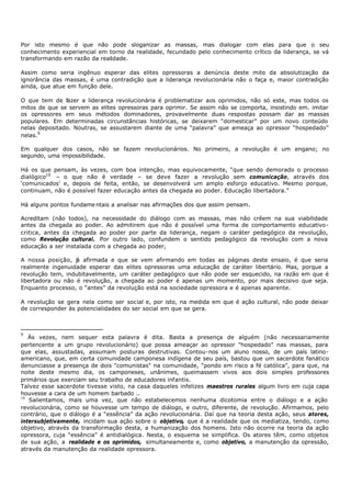 Por isto mesmo é que não pode sloganizar as massas, mas dialogar com elas para que o seu
conhecimento experiencial em torno da realidade, fecundado pelo conhecimento crítico da liderança, se vá
transformando em razão da realidade.

Assim como seria ingênuo esperar das elites opressoras a denúncia deste mito da absolutização da
ignorância das massas, é uma contradição que a liderança revolucionária não o faça e, maior contradição
ainda, que atue em função dele.

O que tem de fazer a liderança revolucionária é problematizar aos oprimidos, não só este, mas todos os
mitos de que se servem as elites opressoras para oprimir. Se assim não se comporta, insistindo em. imitar
os opressores em seus métodos dominadores, provavelmente duas respostas possam dar as massas
populares. Em determinadas circunstâncias históricas, se deixarem “domesticar” por um novo conteúdo
nelas depositado. Noutras, se assustarem diante de uma “palavra” que ameaça ao opressor “hospedado”
nelas.9

Em qualquer dos casos, não se fazem revolucionários. No primeiro, a revolução é um engano; no
segundo, uma impossibilidade.

Há os que pensam, às vezes, com boa intenção, mas equivocamente, “que sendo demorado o processo
dialógico10 – o que não é verdade – se deve fazer a revolução sem comunicação, através dos
‘comunicados' e, depois de feita, então, se desenvolverá um amplo esforço educativo. Mesmo porque,
continuam, não é possível fazer educação antes da chegada ao poder. Educação libertadora.”

Há alguns pontos fundame ntais a analisar nas afirmações dos que assim pensam.

Acreditam (não todos), na necessidade do diálogo com as massas, mas não crêem na sua viabilidade
antes da chegada ao poder. Ao admitirem que não é possível uma forma de comportamento educativo-
critica, antes da chegada ao poder por parte da liderança, negam o caráter pedagógico da revolução,
como Revolução cultural. Por outro lado, confundem o sentido pedagógico da revolução com a nova
educação a ser instalada com a chegada ao poder,

A nossa posição, j afirmada e que se vem afirmando em todas as páginas deste ensaio, é
                   á                                                                            que seria
realmente ingenuidade esperar das elites opressoras uma educação de caráter libertário. Mas,    porque a
revolução tem, indubitavelmente, um caráter pedagógico que não pode ser esquecido, na razão     em que é
libertadora ou não é revolução, a chegada ao poder é apenas um momento, por mais decisivo       que seja.
Enquanto processo, o “antes” da revolução está na sociedade opressora e é apenas aparente.

A revolução se gera nela como ser social e, por isto, na medida em que é ação cultural, não pode deixar
de corresponder às potencialidades do ser social em que se gera.



9
   Às vezes, nem sequer esta palavra é dita. Basta a presença de alguém (não necessariamente
pertencente a um grupo revolucionário) que possa ameaçar ao opressor "hospedado" nas massas, para
que elas, assustadas, assumam posturas destrutivas. Contou- nos um aluno nosso, de um país latino-
americano, que, em certa comunidade camponesa indígena de seu país, bastou que um sacerdote fanático
denunciasse a presença de dois "comunistas" na comunidade, “pondo em risco a fé católica", para que, na
noite deste mesmo dia, os camponeses, unânimes, queimassem vivos aos dois simples professores
primários que exerciam seu trabalho de educadores infantis.
Talvez esse sacerdote tivesse visto, na casa daqueles infelizes maestros rurales algum livro em cuja capa
houvesse a cara de um homem barbado ..
10
   Salientamos, mais uma vez, que não estabelecemos nenhuma dicotomia entre o diálogo e a ação
revolucionária, como se houvesse um tempo de diálogo, e outro, diferente, de revolução. Afirmamos, pelo
contrário, que o diálogo é a “essência” da ação revolucionária. Daí que na teoria desta ação, seus atores,
intersubjetivamente, incidam sua ação sobre o objetivo, que é a realidade que os mediatiza, tendo, como
objetivo, através da transformação desta, a humanização dos homens. Isto não ocorre na teoria da ação
opressora, cuja “essência” é antidialógica. Nesta, o esquema se simplifica. Os atores têm, como objetos
de sua ação, a realidade e os oprimidos, simultaneamente e, como objetivo, a manutenção da opressão,
através da manutenção da realidade opressora.
 