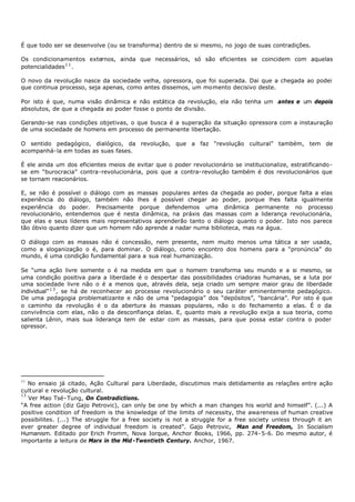 É que todo ser se desenvolve (ou se transforma) dentro de si mesmo, no jogo de suas contradições.

Os condicionamentos externos, ainda que necessários, só são eficientes se coincidem com aquelas
potencialidades 1 1 .

O novo da revolução nasce da sociedade velha, opressora, que foi superada. Dai que a chegada ao podei
que continua processo, seja apenas, como antes dissemos, um momento decisivo deste.

Por isto é que, numa visão dinâmica e não estática da revolução, ela não tenha um antes e um depois
absolutos, de que a chegada ao poder fosse o ponto de divisão.

Gerando-se nas condições objetivas, o que busca é a superação da situação opressora com a instauração
de uma sociedade de homens em processo de permanente libertação.

O sentido pedagógico, dialógico, da revolução, que a faz “revolução cultural” também, tem de
acompanhá- la em todas as suas fases.

É ele ainda um dos eficientes meios de evitar que o poder revolucionário se institucionalize, estratificando-
se em “burocracia” contra-revolucionária, pois que a contra- revolução também é dos revolucionários que
se tornam reacionários.

E, se não é possível o diálogo com as massas populares antes da chegada ao poder, porque falta a elas
experiência do diálogo, também não lhes é possível chegar ao poder, porque lhes falta igualmente
experiência do poder. Precisamente porque defendemos uma dinâmica permanente no processo
revolucionário, entendemos que é nesta dinâmica, na práxis das massas com a liderança revolucionária,
que elas e seus líderes mais representativos aprenderão tanto o diálogo quanto o poder. Isto nos parece
tão óbvio quanto dizer que um homem não aprende a nadar numa biblioteca, mas na água.

O diálogo com as massas não é concessão, nem presente, nem muito menos uma tática a ser usada,
como a sloganização o é, para dominar. O diálogo, como encontro dos homens para a “pronúncia” do
mundo, é uma condição fundamental para a sua real humanização.

Se “uma ação livre somente o é na medida em que o homem transforma seu mundo e a si mesmo, se
uma condição positiva para a liberdade é o despertar das possibilidades criadoras humanas, se a luta por
uma sociedade livre não o é a menos que, através dela, seja criado um sempre maior grau de liberdade
individual” 1 3 , se há de reconhecer ao processe revolucionário o seu caráter eminentemente pedagógico.
De uma pedagogia problematizante e não de uma “pedagogia” dos “depósitos”, "bancária”. Por isto é que
o caminho da revolução é o da abertura às massas populares, não o do fechamento a elas. É o da
convivência com elas, não o da desconfiança delas. E, quanto mais a revolução exija a sua teoria, como
salienta Lênin, mais sua liderança tem de estar com as massas, para que possa estar contra o poder
opressor.




11
   No ensaio já citado, Ação Cultural para Liberdade, discutimos mais detidamente as relações entre ação
cult ural e revolução cultural.
13
   Ver Mao Tsé- Tung, On Contradictions.
“A free action (diz Gajo Petrovic), can only be one by which a man changes his world and himself”. (...) A
positive condition of freedom is the knowledge of the limits of necessity, the awareness of human creative
possibilites. (...) The struggle for a free society is not a struggle for a free society unless through it an
ever greater degree of individual freedom is created”. Gajo Petrovic, Man and Freedom, In Socialism
Humanism. Editado por Erich Fromm, Nova Iorque, Anchor Books, 1966, pp. 274- 5-6. Do mesmo autor, é
importante a leitura de Marx in the Mid -Twentieth Century. Anchor, 1967.
 