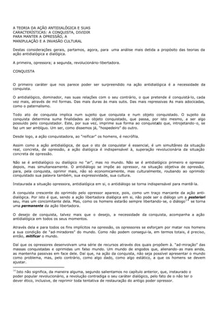 A TEORIA DA AÇÃO ANTIDIALÓGICA E SUAS
CARACTERÍSTICAS: A CONQUISTA, DIVIDIR
PARA MANTER A OPRESSÃO, A
MANIPULAÇÃO E A INVASÃO CULTURAL

Destas considerações gerais, partamos, agora, para uma análise mais detida a propósito das teorias da
ação antidialógica e dialógica.

A primeira, opressora; a segunda, revolucionário- libertadora.

CONQUISTA


O primeiro caráter que nos parece poder ser surpreendido na ação antidialógica é a necessidade da
conquista.

O antidialógico, dominador, nas suas relações com o seu contrário, o que pretende é conquistá-lo, cada
vez mais, através de mil formas. Das mais duras às mais sutis. Das mais repressivas As mais adocicadas,
como o paternalismo.

Todo ato de conquista implica num sujeito que conquista e num objeto conquistado. O sujeito da
conquista determina suma finalidades ao objeto conquistado, que passa, por isto mesmo, a ser algo
possuído pelo conquistador. Este, por sua vez, imprime sua forma ao conquistado que, introjetando- o, se
faz um ser ambíguo. Um ser, como dissemos já, “hospedeiro” do outro.

Desde logo, a ação conquistadora, ao “reificar” os homens, é necrófila.

Assim como a ação antidialógica, de que o sto de conquistar é essencial, é um simultâneo da situação
real, concreta, de opressão, a ação dialógica é indispensável à, superação revolucionária da situação
concreta de opressão.

Não se é antidialógico ou dialógico no “ar”, mas no mundo. Não se é antidialógico primeiro e opressor
depois, mas simultaneamente. O antidiálogo se impõe ao opressor, na situação objetiva de opressão,
para, pela conquista, oprimir mais, não só economicamente, mas culturalmente, roubando ao oprimido
conquistado sua palavra também, sua expressividade, sua cultura.

Instaurada a situação opressora, antidialógica em si, o antidiálogo se torna indispensável para mantê- la.

A conquista crescente do oprimido pelo opressor aparece, pois, como um traço marcante da ação anti-
dialógica. Por isto é que, sendo a ação libertadora dialógica em si, não pode ser o diálogo um a posteriori
seu, mas um concomitante dela. Mas, como os homens estarão sempre libertando- se, o diálogo 1 4 se torna
uma permanente da ação libertadora.

O desejo de conquista, talvez mais que o desejo, a necessidade da conquista, acompanha a ação
antidialógica em todos os seus momentos.

Através dela e para todos os fins implícitos na opressão, os opressores se esforçam por matar nos homens
a sua condição de “ad- miradores” do mundo. Como não podem consegui-la, em termos totais, é preciso,
então, mitificar o mundo.

Daí que os opressores desenvolvam uma série de recursos através dos quais propõem à. “ad-miração” das
massas conquistadas e oprimidas um falso mundo. Um mundo de engodos que, alienando- as mais ainda,
as mantenha passivas em face dele. Daí que, na ação da conquista, não seja possível apresentar o mundo
como problema, mas, pelo contrário, como algo dado, como algo estático, a que os homens se devem
ajustar.

14
  Isto não significa, da maneira alguma, segundo salientamos no capítulo anterior, que, instaurado o
poder popular revolucionário, a revolução contradiga o seu caráter dialógico, pelo fato de o não ter o
dever ético, inclusive, de reprimir toda tentativa de restauração do antigo poder opressor.
 