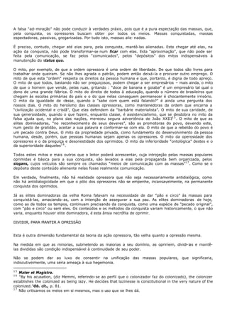 A falsa “ad- miração” não pode conduzir à verdades práxis, pois que é a pura espectação das massas, que,
pela conquista, os opressores buscam obter por todos os meios. Massas conquistadas, massas
espectadoras, passivas, gregarizadas. Por tudo isto, massas alie- nadas.

É preciso, contudo, chegar até elas para, pela conquista, mantê- las alienadas. Este chegar até elas, na
ação da conquista, não pode transformar- se num ficar com elas. Esta “aproximação”, que não pode ser
feita pela comunicação, se faz pelos “comunicados”, pelos “depósitos” dos mitos indispensáveis à
manutenção do status quo.

O mito, por exemplo, de que a ordem opressora é uma ordem de liberdade. De que todos são livres para
trabalhar onde queiram. Se não lhes agrada o patrão, podem então deixá-la e procurar outro emprego. O
mito de que esta “ordem” respeita os direitos da pessoa humana e que, portanto, é digna de todo apreço.
O mito de que todos, bastando não ser preguiçosos, podem chegar a ser empresários – mais ainda, o mito
de que o homem que vende, pelas ruas, gritando : “doce de banana e goiaba” é um empresário tal qual o
dono de uma grande fábrica. O mito do direito de todos à educação, quando o número de brasileiros que
chegam às escolas primárias do país e o do que nelas conseguem permanecer é chocantemente irrisório.
O mito da igualdade de cl sse, quando o “sabe com quem está falando?” é ainda uma pergunta dos
                              a
nossos dias. O mito do heroísmo das classes opressoras, como mantenedoras da ordem que encarna a
“civilização ocidental e cristã”, Que elas defendem da “barbárie materialista”. O mito de sua caridade, de
sua generosidade, quando o que fazem, enquanto classe, é assistencialismo, que se desdobra no mito da
falsa ajuda que, no plano das nações, mereceu segura advertência de João XXIII1 5 . O mito de que as
elites dominadoras, “no reconhecimento de seus deveres”, são as promotoras do povo, devendo este,
num gesto de gratidão, aceitar a sua palavra e conformar- se com ela. O mito de que a rebelião do povo é
um pecado contra Deus. O mito da propriedade privada, como fundamento do desenvolvimento da pessoa
humana, desde, porém, que pessoas humanas sejam apenas os opressores. O mito da operosidade dos
opressores e o da preguiça e desonestidade dos oprimidos. O mito da inferioridade “ontológica” destes e o
da superioridade daqueles1 6 .

Todos estes mitos e mais outros que o leitor poderá acrescentar, cuja introjeção pelas massas populares
oprimidas é básica para a sua conquista, são levados a elas pela propaganda bem organizada, pelos
slogans, cujos veículos são sempre os chamados “meios de comunicação com as massas”1 7 . Como se o
depósito deste conteúdo alienante nelas fosse realmente comunicação.

Em verdade, finalmente, não há realidade opressora que não seja necessariamente antidialógica, como
não há antidialogicidade em que o pólo dos opressores não se empenhe, incansavelmente, na permanente
conquista dos oprimidos.

Já as elites dominadoras da velha Roma falavam na necessidade de dar “pão e circo” às massas para
conquistá- las, amaciando- as, com a intenção de assegurar a sua paz. As elites dominadoras de hoje,
como as de todos os tempos, continuam precisando da conquista, como uma espécie de “pecado original”,
com “pão e circo” ou sem eles. Os conteúdos e os métodos da conquista variam historicamente, o que não
varia, enquanto houver elite dominadora, é esta ânsia necrófila de oprimir.

DIVIDIR, PARA MANTER A OPRESSÃO


Esta é outra dimensão fundamental da teoria da ação opressora, tão velha quanto a opressão mesma.

Na medida em que as minorias, submetendo as maiorias a seu domínio, as oprimem, dividi- ias e mantê-
las divididas são condição indispensável à continuidade de seu poder.

Não se podem dar ao luxo de consentir na unificação das massas populares, que significaria,
indiscutivelmente, uma séria ameaça à sua hegemonia.

15
   Mater et Magistra.
16
   “By his acusation, (diz Memmi, referindo- se ao perfil que o colonizador faz do colonizado), the colonizer
establishes the colonized as being lazy. He decides that lazinesse is constitutional in the very nature of the
colonized.”Ob. cit., p. 81.
17
   Não criticamos os meios em si mesmos, mas o uso que se lhes dá.
 