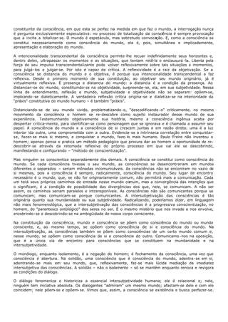 constituinte da consciência, em que esta se perfaz na medida em que faz o mundo, a interrogação nunca
é pergunta exclusivamente especulativa: no processo de totalização da consciência é sempre provocação
que a incita a totalizar- se. O mundo é espetáculo, mas sobretudo convocação. E, como a consciência se
constitui necessariamente como consciência do mundo, ela é, pois, simultânea e implicadamente,
apresentação e elaboração do mundo.

A intencionalidade transcendental da consciência permite- lhe recuar indefinidamente seus horizontes e,
dentro deles, ultrapassar os momentos e as situações, que tentam retê-la e enclausurá - la. Liberta pela
força de seu impulso transcendentalizante pode volver reflexivamente sobre tais situações e momentos,
para julgá- los e julgar- se. Por isto é capaz de crítica. A reflexividade é a raiz da objetivação. Se a
consciência se distancia do mundo e o objetiva, é porque sua intencionalidade transcendental a faz
reflexiva. Desde o primeiro momento de sua constituição, ao objetivar seu mundo originário, já é
virtualmente reflexiva. É presença e distancia do mundo: a distancia é a condição da presença. Ao
distanciar- se do mundo, constituindo- se na objetividade, surpreende- se, ela, em sua subjetividade. Nessa
linha de entendimento, reflexão e mundo, subjetividade e objetividade não se separam: opõem-se,
implicando- se dialeticamente. A verdadeira reflexão crítica origina- se e dialetiza- se na interioridade da
“práxis” constitutiva do mundo humano – é também “práxis”.

Distanciando-se de seu mundo vivido, problematizando- o, “descodificando- o” criticamente, no mesmo
movimento da consciência o homem se re-descobre como sujeito instaurador desse mundo de sua
experiência. Testemunhando objetivamente sua história, mesmo a consciência ingênua acaba por
despertar crítica- mente, para identificar- se como personagem que se ignorava e é chamada a assumir seu
papel. A consciência do mundo e a consciência de si crescem juntas e em razão direta; uma é a luz
interior ida outra, uma comprometida com a outra. Evidencia- se a intrínseca correlação entre conquistar-
se, fazer- se mais si mesmo, e conquistar o mundo, faze- lo mais humano. Paulo Freire não inventou o
homem; apenas pensa e pratica um método pedagógico que procura dar ao homem a oportunidade de re-
descobrir- se através da retomada reflexiva do próprio processo em que vai ele se descobrindo,
manifestando e configurando – “método de conscientização”.

Mas ninguém se conscientiza separadamente dos demais. A consciência se constitui como consciência do
mundo. Se cada consciência tivesse o seu mundo, as consciências se desencontrariam em mundos
diferentes e separados – seriam mônadas incomunicáveis. As consciências não se encontram no vazio de
si mesmas, pois a consciência é sempre, radicalmente, consciência do mundo. Seu lugar de encontro
necessário é o mundo, que, se não for originariamente comum, não permitirá mais a comunicação. Cada
um terá seus próprios caminhos de entrada nesse mundo comum, mas a convergência das intenções que
o significam, é a condição de possibilidade das divergências dos que, nele, se comunicam. A não ser
assim, os caminhos seriam paralelos e intransponíveis. As consciências não são comunicantes porque se
comunicam; mas comunicam- se porque comunicantes. A intersubjetivação das consciências é tão
originária quanto sua mundanidade ou sua subjetividade. Radicalizando, poderíamos dizer, em linguagem
não mais fenomenológica, que a intersubjetivação das consciências é a progressiva conscientização, no
homem, do “parentesco ontológico” dos seres no ser. É o mesmo mistério que nos invade e nos envolve,
encobrindo- se e descobrindo- se na ambigüidade de nosso corpo consciente.

Na constituição da consciência, mundo e consciência se põem como consciência do mundo ou mundo
consciente, e, ao mesmo tempo, se opõem como consciência de si e consciência do mundo. Na
intersubjetivação, as consciências também se põem como consciências de um certo mundo comum e,
nesse mundo, se opõem como consciência de si e consciência do outro. Comunicamo -nos na oposição,
que é a única via de encontro para consciências que se constituem na mundanidade e na
intersubjetividade.

O monólogo, enquanto isolamento, é a negação do homem; é fechamento da consciência, uma vez que
consciência é abertura. Na solidão, uma consciência que é consciência do mundo, adentra- se em si,
adentrando- se mais em seu mundo, que, reflexivamente, faz-se mais lúcida mediação da imediatez
intersubjetiva das consciências. A solidão – não o isolamento – só se mantém enquanto renova e revigora
as condições do diálogo.

O diálogo fenomeniza e historiciza a essencial intersubjetividade humana; ele é relacional e; nele,
ninguém tem iniciativa absoluta. Os dialogantes “admiram” um mesmo mundo; afastam- se dele e com ele
coincidem; nele põem- se e opõem- se. Vimos que, assim, a consciência se existência e busca perfazer-se.
 