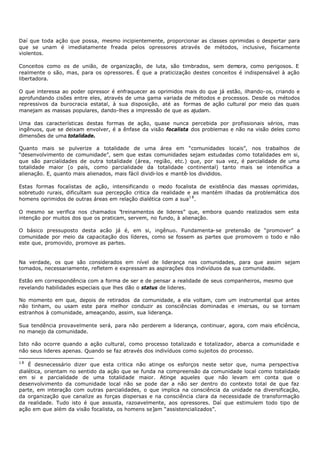 Daí que toda ação que possa, mesmo incipientemente, proporcionar as classes oprimidas o despertar para
que se unam é imediatamente freada pelos opressores através de métodos, inclusive, fisicamente
violentos.

Conceitos como os de união, de organização, de luta, são timbrados, sem demora, como perigosos. E
realmente o são, mas, para os opressores. É que a praticização destes conceitos é indispensável à ação
libertadora.

O que interessa ao poder opressor é enfraquecer as oprimidos mais do que já estão, ilhando- os, criando e
aprofundando cisões entre eles, através de uma gama variada de métodos e processos. Desde os métodos
repressivos da burocracia estatal, à sua disposição, até as formas de ação cultural por meio das quais
manejam as massas populares, dando-lhes a impressão de que as ajudam.

Uma das características destas formas de ação, quase nunca percebida por profissionais sérios, mas
ingênuos, que se deixam envolver, é a ênfase da visão focalista dos problemas e não na visão deles como
dimensões de uma totalidade.

Quanto mais se pulverize a totalidade de uma área em “comunidades locais”, nos trabalhos de
“desenvolvimento de comunidade”, sem que estas comunidades sejam estudadas como totalidades em si,
que são parcialidades de outra totalidade (área, região, etc.) que, por sua vez, é parcialidade de uma
totalidade maior (o país, como parcialidade da totalidade continental) tanto mais se intensifica a
alienação. E, quanto mais alienados, mais fácil dividi-los e mantê- los divididos.

Estas formas focalistas de ação, intensificando o modo focalista de existência das massas oprimidas,
sobretudo rurais, dificultam sua percepção critica da realidade e as mantém ilhadas da problemática dos
homens oprimidos de outras áreas em relação dialética com a sua1 8 .

O mesmo se verifica nos chamados “treinamentos de lideres” que, embora quando realizados sem esta
intenção por muitos dos que os praticam, servem, no fundo, à alienação.

O básico pressuposto desta acão já é, em si, ingênuo. Fundamenta- se pretensão de “promover” a
comunidade por meio da capacitação dos líderes, como se fossem as partes que promovem o todo e não
este que, promovido, promove as partes.


Na verdade, os que são considerados em nível de liderança nas comunidades, para que assim sejam
tomados, necessariamente, refletem e expressam as aspirações dos indivíduos da sua comunidade.

Estão em correspondência com a forma de ser e de pensar a realidade de seus companheiros, mesmo que
revelando habilidades especiais que lhes dão o status de lideres.

No momento em que, depois de retirados da comunidade, a ela voltam, com um instrumental que antes
não tinham, ou usam este para melhor conduzir as consciências dominadas e imersas, ou se tornam
estranhos à comunidade, ameaçando, assim, sua liderança.

Sua tendência provavelmente será, para não perderem a liderança, continuar, agora, com mais eficiência,
no manejo da comunidade.

Isto não ocorre quando a ação cultural, como processo totalizado e totalizador, abarca a comunidade e
não seus lideres apenas. Quando se faz através dos indivíduos como sujeitos do processo.

18
    É desnecessário dizer que esta critica não atinge os esforços neste setor que, numa perspectiva
dialética, orientam no sentido da ação que se funda na compreensão da comunidade local como totalidade
em si e parcialidade de uma totalidade maior. Atinge aqueles que não levam em conta que o
desenvolvimento da comunidade local não se pode dar a não ser dentro do contexto total de que faz
parte, em interação com outras parcialidades, o que implica na consciência da unidade na diversificação,
da organização que canalize as forças dispersas e na consciência clara da necessidade de transformação
da realidade. Tudo isto é que assusta, razoavelmente, aos opressores. Daí que estimulem todo tipo de
ação em que além da visão focalista, os homens se]am “assistencializados”.
 