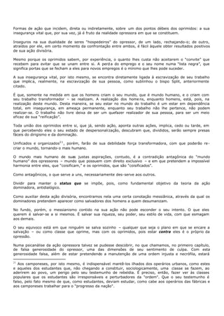 Formas de ação que incidem, direta ou indiretamente, sobre um dos pontos débeis dos oprimidos: a sua
insegurança vital que, por sua vez, já é fruto da realidade opressora em que se constituem.

Inseguros na sua dualidade de seres “hospedeiros” do opressor, de um lado, rechaçando-o; de outro,
atraídos por ele, em certo momento da confrontação entre ambos, é fácil àquele obter resultados positivos
de sua ação divisória.

Mesmo porque os oprimidos sabem, por experiência, o quanto lhes custa não aceitarem o “convite” que
recebem para evitar que se unam entre si. A perd a do emprego e o seu nome numa “lista negra”, que
significa portas que se fecham a eles para novos empregos é o mínimo que lhes pode suceder.

A sua insegurança vital, por isto mesmo, se encontra diretamente ligada à escravização de seu trabalho
que implic a, realmente, na escravização de sua pessoa, como sublinhou o bispo Split, anteriormente
citado.

É que, somente na medida em que os homens criam o seu mundo, que é mundo humano, e o criam com
seu trabalho transformador – se realizam. A realização dos home ns, enquanto homens, está, pois, na
realização deste mundo. Desta maneira, se seu estar no mundo do trabalho é um estar em dependência
total, em insegurança, em ameaça permanente, enquanto seu trabalho não lhe pertence, não podem
realizar- se. O trabalho não livre deixa de ser um quefazer realizador de sua pessoa, para ser um meio
eficaz de sua “reificação”.

Toda união dos oprimidos entre si, que já, sendo ação, aponta outras ações, implica, cedo ou tarde, em
que percebendo eles o seu estado de despersonalização, descubram que, divididos, serão sempre presas
fáceis do dirigismo e da dominação.

Unificados e organizados2 1 , porém, farão de sua debilidade força transformadora, com que poderão re-
criar o mundo, tornando- o mais humano.

O mundo mais humano de suas justas aspirações, contudo, é a contradição antagônica do “mundo
humano” dos opressores – mundo que possuem com direito exclusivo – e em que pretendem a impossível
harmonia entre eles, que “coisificam,” e os oprimidos, que são “coisificados”.

Como antagônicos, o que serve a uns, necessariamente des- serve aos outros.

Dividir para manter o status quo se impõe, pois, como fundamental objetivo da teoria da ação
dominadora, antidialógico.

Como auxiliar desta ação divisória, encontramos nela uma certa conotação messiânica, através da qual os
dominadores pretendem aparecer como salvadores dos homens a quem desumanizam.

No fundo, porém, o messianismo contido na sua ação não pode esconder o seu intento. O que eles
querem é salvar- se a si mesmos. É salvar sua riqueza, seu poder, seu estilo de vida, com que esmagam
aos demais.

O seu equivoco está em que ninguém se salva sozinho – qualquer que seja o plano em que se encare a
salvação – ou como classe que oprime, mas com os oprimidos, pois estar contra eles é o próprio da
opressão.

Numa psicanálise da ação opressora talvez se pudesse descobrir, no que chamamos, no primeiro capítulo,
de falsa generosidade do opressor, uma das dimensões de seu sentimento de culpa. Com esta
generosidade falsa, além de estar pretendendo a manutenção de uma ordem injusta e necrófila, estará

21
   Aos camponeses, por isto mesmo, é indispensável mantê-los ilhados dos operários urbanos, como estes
e aqueles dos estudantes que, não chegando a constituir, sociologicamente, uma classe se fazem, ao
aderirem ao povo, um perigo pelo seu testemunho de rebeldia. É preciso, então, fazer ver às classes
populares que os estudantes são irresponsáveis e perturbadores da "ordem". Que o seu testemunho é
falso, pelo fato mesmo de que, como estudantes, deviam estudar, como cabe aos operários das fábricas e
aos camponeses trabalhar para o “progresso da nação".
 