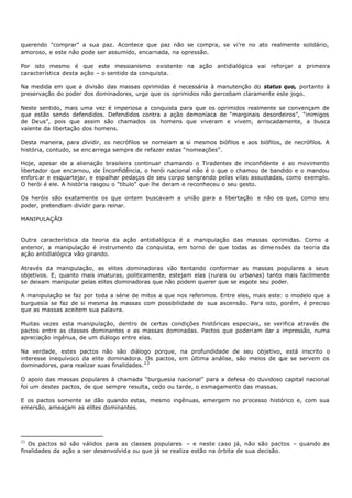querendo "comprar” a sua paz. Acontece que paz não se compra, se vi’re no ato realmente solidário,
amoroso, e este não pode ser assumido, encarnada, na opressão.

Por isto mesmo é que este messianismo existente na ação antidialógica vai reforçar a primeira
característica desta ação – o sentido da conquista.

Na medida em que a divisão das massas oprimidas é necessária à manutenção do status quo, portanto à
preservação do poder dos dominadores, urge que os oprimidos não percebam claramente este jogo.

Neste sentido, mais uma vez é imperiosa a conquista para que os oprimidos realmente se convençam de
que estão sendo defendidos. Defendidos contra a ação demoníaca de “marginais desordeiros”, “inimigos
de Deus”, pois que assim são chamados os homens que viveram e vivem, arriscadamente, a busca
valente da libertação dos homens.

Desta maneira, para dividir, os necrófilos se nomeiam a si mesmos biófilos e aos biófilos, de necrófilos. A
história, contudo, se enc arrega sempre de refazer estas “nomeações”.

Hoje, apesar de a alienação brasileira continuar chamando o Tiradentes de inconfidente e ao movimento
libertador que encarnou, de Inconfidência, o herói nacional não é o que o chamou de bandido e o mandou
enforc ar e esquartejar, e espalhar pedaços de seu corpo sangrando pelas vilas assustadas, como exemplo.
O herói é ele. A história rasgou o “título” que lhe deram e reconheceu o seu gesto.

Os heróis são exatamente os que ontem buscavam a união para a libertação e não os que, como seu
poder, pretendiam dividir para reinar.

MANIPULAÇÃO


Outra característica da teoria da ação antidialógica é a manipulação das massas oprimidas. Como a
anterior, a manipulação é instrumento da conquista, em torno de que todas as dime nsões da teoria da
ação antidialógica vão girando.

Através da manipulação, as elites dominadoras vão tentando conformar as massas populares a seus
objetivos. E, quanto mais imaturas, politicamente, estejam elas (rurais ou urbanas) tanto mais facilmente
se deixam manipular pelas elites dominadoras que não podem querer que se esgote seu poder.

A manipulação se faz por toda a série de mitos a que nos referimos. Entre eles, mais este: o modelo que a
burguesia se faz de si mesma às massas com possibilidade de sua ascensão. Para isto, porém, é preciso
que as massas aceitem sua palavra.

Muitas vezes esta manipulação, dentro de certas condições históricas especiais, se verifica através de
pactos entre as classes dominantes e as massas dominadas. Pactos que poderiam dar a impressão, numa
apreciação ingênua, de um diálogo entre elas.

Na verdade, estes pactos não são diálogo porque, na profundidade de seu objetivo, está inscrito o
interesse inequívoco da elite dominadora. Os pactos, em última análise, são meios de que se servem os
dominadores, para realizar suas finalidades. 2 2

O apoio das massas populares à chamada “burguesia nacional” para a defesa do duvidoso capital nacional
foi um destes pactos, de que sempre resulta, cedo ou tarde, o esmagamento das massas.

E os pactos somente se dão quando estas, mesmo ingênuas, emergem no processo histórico e, com sua
emersão, ameaçam as elites dominantes.




22
   Os pactos só são válidos para as classes populares – e neste caso já, não são pactos – quando as
finalidades da ação a ser desenvolvida ou que já se realiza estão na órbita de sua decisão.
 