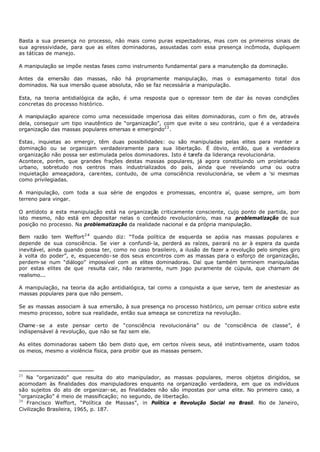 Basta a sua presença no processo, não mais como puras espectadoras, mas com os primeiros sinais de
sua agressividade, para que as elites dominadoras, assustadas com essa presença incômoda, dupliquem
as táticas de manejo.

A manipulação se impõe nestas fases como instrumento fundamental para a manutenção da dominação.

Antes da emersão das massas, não há propriamente manipulação, mas o esmagamento total dos
dominados. Na sua imersão quase absoluta, não se faz necessária a manipulação.

Esta, na teoria antidialógica da ação, é uma resposta que o opressor tem de dar às novas condições
concretas do processo histórico.

A manipulação aparece como uma necessidade imperiosa das elites dominadoras, com o fim de, através
dela, conseguir um tipo inautêntico de “organização”, com que evite o seu contrário, que é a verdadeira
organização das massas populares emersas e emergindo23 .

Estas, inquietas ao emergir, têm duas possibilidades: ou são manipuladas pelas elites para manter a
dominação ou se organizam verdadeiramente para sua libertação. É óbvio, então, que a verdadeira
organização não possa ser estimulada pelos dominadores. Isto é tarefa da liderança revolucionária.
Acontece, porém, que grandes frações destas massas populares, já agora constituindo um proletariado
urbano, sobretudo nos centros mais industrializados do país, ainda que revelando uma ou outra
inquietação ameaçadora, carentes, contudo, de uma consciência revolucionária, se vêem a 'si mesmas
como privilegiadas.

A manipulação, com toda a sua série de engodos e promessas, encontra aí, quase sempre, um bom
terreno para vingar.

O antídoto a esta manipulação está na organização criticamente consciente, cujo ponto de partida, por
isto mesmo, não está em depositar nelas o conteúdo revolucionário, mas na problematização de sua
posição no processo. Na problematização da realidade nacional e da própria manipulação.

Bem razão tem Weffort 2 4 quando diz: “Toda política de esquerda se apóia nas massas populares e
depende de sua consciência. Se vier a confundi- la, perderá as raízes, pairará no ar à espera da queda
inevitável, ainda quando possa ter, como no caso brasileiro, a ilusão de fazer a revolução pelo simples giro
à volta do poder”, e, esquecendo- se dos seus encontros com as massas para o esforço de organização,
perdem- se num “diálogo” impossível com as elites dominadoras. Daí que também terminem manipuladas
por estas elites de que resulta cair, não raramente, num jogo puramente de cúpula, que chamam de
realismo...

A manipulação, na teoria da ação antidialógica, tal como a conquista a que serve, tem de anestesiar as
massas populares para que não pensem.

Se as massas associam à sua emersão, à sua presença no processo histórico, um pensar critico sobre este
mesmo processo, sobre sua realidade, então sua ameaça se concretiza na revolução.

Chame - se a este pensar certo de “consciência revolucionária” ou de “consciência de classe”, é
indispensável à revolução, que não se faz sem ele.

As elites dominadoras sabem tão bem disto que, em certos níveis seus, até instintivamente, usam todos
os meios, mesmo a violência física, para proibir que as massas pensem.



23
   Na "organizado" que resulta do ato manipulador, as massas populares, meros objetos dirigidos, se
acomodam às finalidades dos manipuladores enquanto na organização verdadeira, em que os indivíduos
são sujeitos do ato de organizar- se, as finalidades não são impostas por uma elite. No primeiro caso, a
“organização” é meio de massificação; no segundo, de libertação.
24
   Francisco Weffort, “Política de Massas”, in Política e Revolução Social no Brasil. Rio de Janeiro,
Civilização Brasileira, 1965, p. 187.
 