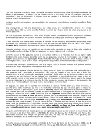 Têm uma profunda intuição da forç a criticizante do diálogo. Enquanto que, para alguns representantes da
liderança revolucionária, o diálogo com as massas lhes dá a impressão de ser um quefazer “burguês e
reacionário”, para os burgueses, o diálogo entre as massas e a liderança revolucionária é uma real
ameaça, que há de ser evitada.

Insistindo as elites dominadoras na manipulação, vão inoculando nos indivíduos o apetite burguês do êxito
pessoal.

Esta manipulação se faz ora diretamente por estas elites, ora indiretamente, através dos lideres
populistas. Estes líderes, como salienta Weffort, medeiam as relações entre as elites oligárquicas e as
massas populares.

Daí que o populismo se constitua, como estilo de ação política, exatamente quando se instala o processo
de emersão das massas em que elas passam a reivindicar sua participação, mesmo que ingenuamente.

O líder populista, que emerge neste processo, é também um ser ambíguo. Precisamente porque fica entre
as massas e as oligarquias dominantes, ele é como se fosse um ser anfíbio. Vive na “terra” e na “água”.
Seu estar entre oligarquias dominadoras e massas lhe deixa marcas das duas.

Enquanto populista, porém, na medida em que simplesmente manipula em lugar de lutar pela verdadeira
organização popular, este tipo de líder em pouco ou em quase nada serve à revolução.

Somente quando o líder populista supera o seu caráter ambíguo e a natureza dual de sua ação e opta
decididamente pelas massas, deixando assim de ser populista, renuncia à manipulação e se entrega ao
trabalho revolucionário de o rganização. Neste momento, em lugar de mediador entre massas e elites, é
contradição destas, o que leva as elites a arregimentar- se para freá- lo tão rapidamente quanto possam.

é interessante observar a dramaticidade com que Vargas falou às massas obreiras, num primeiro de maio
de sua última etapa de governo, conclamando- as a unir- se.

“Quero dizer- vos, todavia (afirmou Vargas no célebre discurso) que a obra gigantesca de renovação que o
meu governo está, começando a empreender, não pode ser levada a bom termo sem o apoio dos
trabalha-dores e a sua cooperação quotidiana e decidida”. Após referir- se aos primeiros noventa dias de
seu governo, ao que chamava “de um balanço' das dificuldades e dos obstáculos que, daqui e dali, se
estão levando contra a ação governamental”, dizia em linguagem diretíssima ao povo o quanto lhe calava
“na alma o desamparo, a miséria, a carestia de vida, os salários baixos... os desesperos dos desvalidos da
fortuna e as reivindicações do povo que vive na esperança de melhores dias”.

Em seguida, seu apelo se vai fazendo mais dramático e objetivo: “Venho dizer que, neste momento, o
governo ainda está desarmado de leis e de elementos concretos de ação imediata para a defesa da
economia do povo. É preciso pois, que o povo se organize, não só para defender seus próprios interesses,
mas também para dar ao governo o ponto de apoio indispensável à, realização dos seus propósitos”. E
prossegue: “Preciso de vossa união, preciso de que vos organizeis solidariamente em sindicatos; preciso
que formeis um bloco forte e coeso aa lado do governo para que este possa dispor de toda a força de que
necessita para resolver os vossos próprios problemas. Preciso de vossa união para que possa lutar contra
os sabotadores, para que não fique prisioneiro dos interesses dos especuladores e dos gananciosos em
prejuízo dos interesses do povo.” E, com a mesma ênfase : “Chegou, por isto mesmo, a hora do governo
apelar para os trabalhadores e dizer- lhes: uni- vos todos nos vossos sindicatos, como forças livres e
organizadas. Na hora presente nenhum governo poderá subsistir ou dispor de força suficiente para as
suas realizações sociais se não contar com o apoio das organizações operárias”.25

Ao apelar veementemente às massas para que se organizassem, para que se unissem na reivindicação de
seus direitos e ao dizer- lhes, com a autoridade de Chefe de Estado, dos obstáculos, dos freios, das
dificuldades inúmeras para realçar um governo com elas, foi indo, daí em diante, o seu governo, aos
trancos e barrancos, até o desfecho trágico de agosto de 1954.


25
  Getúlio Vargas, discurso pronunciado no Estádio C. R. Vasco da Gama em 1.º de maio de 1951. In: O
Governo Trabalhista no Brasil, Livraria José Olímpio Editora, pp. 322, 323, 324. (Os grifos são nossos).
 