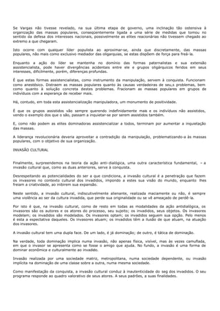 Se Vargas não tivesse revelado, na sua última etapa de governo, uma inclinação tão ostensiva à
organização das massas populares, conseqüentemente ligada a uma série de medidas que tomou no
sentido da defesa dos interesses nacionais, possivelmente as elites reacionárias não tivessem chegado ao
extremo a que chegaram.

Isto ocorre com qualquer líder populista ao aproximar-se, ainda que discretamente, das massas
populares, não mais como exclusivo mediador das oligarquias, se estas dispõem de força para freá- la.

Enquanto a ação do líder se mantenha no domínio das formas paternalistas e sua extensão
assistencialista, pode haver divergências acidentais entre ele e grupos oligárquicos feridos em seus
interesses, dificilmente, porém, diferenças profundas.

É que estas formas assistencialistas, como instrumento da manipulação, servem à conquista. Funcionam
como anestésico. Distraem as massas populares quanto às causas verdadeiras de seu,s problemas, bem
como quanto à solução concreta destes problemas. Fracionam as massas populares em grupos de
indivíduos com a esperança de receber mais.

Há, contudo, em toda esta assistencialização manipuladora, um monumento de positividade.

É que os grupos assistidos vão sempre querendo indefinidamente mais e os indivíduos não assistidos,
vendo o exemplo dos que o são, passam a inquietar-se por serem assistidos também.

E, como não podem as elites dominadoras assistencializar a todos, terminam por aumentar a inquietação
das massas.

A liderança revolucionária deveria aproveitar a contradição da manipulação, problematizando-a às massas
populares, com o objetivo de sua organização.

INVASÃO CULTURAL


Finalmente, surpreendemos na teoria da ação anti- dialógica, uma outra característica fundamental, – a
invasão cultural que, como as duas anteriores, serve à conquista.

Desrespeitando as potencialidades do ser a que condiciona, a invasão cultural é a penetração que fazem
os invasores no contexto cultural dos invadidos, impondo a estes sua visão do mundo, enquanto lhes
freiam a criatividade, ao inibirem sua expansão.

Neste sentido, a invasão cultural, indiscutivelmente alienante, realizada maciamente ou não, é sempre
uma violência ao ser da cultura invadida, que perde sua originalidade ou se vê ameaçado de perdê- la.

Por isto é que, na invasão cultural, como de resto em todas as modalidades da ação antidialógica, os
invasores são os autores e os atores do processo, seu sujeito; os invadidos, seus objetos. Os invasores
modelam; os invadidos são modelados. Os invasores optam; os invadidos seguem sua opção. Pelo menos
é esta a espectativa daqueles. Os invasores atuam; os invadidos têm a ilusão de que atuam, na atuação
dos invasores.

A invasão cultural tem uma dupla face. De um lado, é já dominação; de outro, é tática de dominação.

Na verdade, toda dominação implica numa invasão, não apenas física, visível, mas às vezes camuflada,
em que o invasor se apresenta como se fosse o amigo que ajuda. No fundo, a invasão é uma forma de
dominar econômica e culturalmente ao invadido.

Invasão realizada por uma sociedade matriz, metropolitana, numa sociedade dependente, ou invasão
implícita na dominação de uma classe sobre a outra, numa mesma sociedade.

Como manifestação da conquista, a invasão cultural conduz à inautenticidade do seg dos invadidos. O seu
programa responde ao quadro valorativo de seus atores. A seus padrões, a suas finalidades.
 