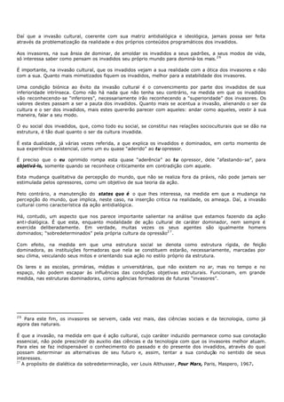 Daí que a invasão cultural, coerente com sua matriz antidialógica e ideológica, jamais possa ser feita
através da problematização da realidade e dos próprios conteúdos programáticos dos invadidos.

Aos invasores, na sua ânsia de dominar, de amoldar os invadidos a seus padrões, a seus modos de vida,
só interessa saber como pensam os invadidos seu próprio mundo para dominá- los mais. 2 6

É importante, na invasão cultural, que os invadidos vejam a sua realidade com a ótica dos invasores e não
com a sua. Quanto mais mimetizados fiquem os invadidos, melhor para a estabilidade dos invasores.

Uma condição biónica ao êxito da invasão cultural é o convencimento por parte dos invadidos de sua
inferioridade intrínseca. Como não há nada que não tenha seu contrário, na medida em que os invadidos
vão reconhecendo- se “inferiores”, necessariamente irão reconhecendo a “superioridade” dos invasores. Os
valores destes passam a ser a pauta dos invadidos. Quanto mais se acentua a invasão, alienando o ser da
cultura e o ser dos invadidos, mais estes quererão parecer com aqueles: andar como aqueles, vestir à sua
maneira, falar a seu modo.

O eu social dos invadidos, que, como todo eu social, se constitui nas relações socioculturais que se dão na
estrutura, é tão dual quanto o ser da cultura invadida.

É esta dualidade, já várias vezes referida, a que explica os invadidos e dominados, em certo momento de
sua experiência existencial, como um eu quase “aderido" ao tu opressor.

É preciso que o eu oprimido rompa esta quase “aderência” ao tu opressor, dele “afastando- se”, para
objetivá-lo, somente quando se reconhece criticamente em contradição com aquele.

Esta mudança qualitativa da percepção do mundo, que não se realiza fora da práxis, não pode jamais ser
estimulada pelos opressores, como um objetivo de sua teoria da ação.

Pelo contrário, a manutenção do states quo é o que lhes interessa, na medida em que a mudança na
percepção do mundo, que implica, neste caso, na inserção critica na realidade, os ameaça. Daí, a invasão
cultural como característica da ação antidialógica.

Há, contudo, um aspecto que nos parece importante salientar na análise que estamos fazendo da ação
anti-dialógica. É que esta, enquanto modalidade de ação cultural de caráter dominador, nem sempre é
exercida deliberadamente. Em verdade, muitas vezes os seus agentes são igualmente homens
dominados; “sobredeterminados” pela própria cultura da opressão2 7 .

Com efeito, na medida em que uma estrutura social se denota como estrutura rígida, de feição
dominadora, as instituições formadoras que nela se constituem estarão, necessariamente, marcadas por
seu clima, veiculando seus mitos e orientando sua ação no estilo próprio da estrutura.

Os lares e as escolas, primárias, médias e universitárias, que não existem no ar, mas no tempo e no
espaço, não podem escapar às influências das condições objetivas estruturais. Funcionam, em grande
medida, nas estruturas dominadoras, como agências formadoras de futuras “invasores”.




26
   Para este fim, os invasores se servem, cada vez mais, das ciências sociais e da tecnologia, como já
agora das naturais.

É que a invasão, na medida em que é ação cultural, cujo caráter induzido permanece como sua conotação
essencial, não pode prescindir do auxilio das ciências e da tecnologia com que os invasores melhor atuam.
Para eles se faz indispensável o conhecimento do passado e do presente dos invadidos, através do qual
possam determinar as alternativas de seu futuro e, assim, tentar a sua condução no sentido de seus
interesses.
27
   A propósito de dialética da sobredeterminação, ver Louis Althusser, Pour Marx, Paris, Maspero, 1967.
 
