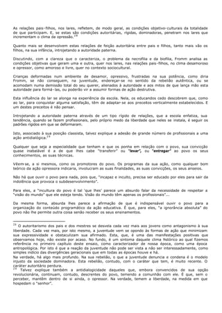 As relações pais- filhos, nos lares, refletem, de modo geral, as condições objetivo- culturais da totalidade
de que participam. E, se estas são condições autoritárias, rígidas, dominadoras, penetram nos lares que
incrementam o clima da opressão. 2 8

Quanto mais se desenvolvem estas relações de feição autoritária entre pais e filhos, tanto mais vão os
filhos, na sua infância, introjetando a autoridade paterna.

Discutindo, com a clareza que o caracteriza, o p    roblema da necrofilia e da biofilia, Fromm analisa as
condições objetivas que geram uma e outra, quer nos lares, nas relações pais- filhos, no clima desamoroso
e opressor, como amoroso e livre, quer no contexto sociocultural.

Crianças deformadas num ambiente de desamor, opressivo, frustradas na sua potência, como diria
Fromm, se não conseguem, na juventude, endereçar- se no sentido da rebelião autêntica, ou se
acomodam numa demissão total do seu querer, alienados à autoridade e aos mitos de que lança mão esta
autoridade para formá - las, ou poderão vir a assumir formas de ação destrutiva.

Esta influência do lar se alonga na experiência da escola. Nela, os educandos cedo descobrem que, como
ao lar, para conquistar alguma satisfação, têm de adaptar- se aos preceitos verticalmente estabelecidos. E
um destes preceitos é não pensar.

Introjetando a autoridade paterna através de um tipo rígido de relações, que a escola enfatiza, sua
tendência, quando se fazem profissionais, pelo próprio medo da liberdade que neles se instala, é seguir os
padrões rígidos em que se deformaram.

Isto, associado à sua posição classista, talvez explique a adesão de grande número de profissionais a uma
ação antidialógica.2 9

Qualquer que seja a especialidade que tenham e que os ponha em relação com o povo, sua convicção
quase inabalável é a de que lhes cabe “transferir” ou “levar”, ou “entregar” ao povo os seus
conhecimentos, as suas técnicas.

Vêem- se, a si mesmos, como os promotores do povo. Os programas da sua ação, como qualquer bom
teórico da ação opressora indicaria, involucram as suas finalidades, as suas convicções, os seus anseios.

Não há que ouvir o povo para nada, pois que, “incapaz e inculto, precisa ser educado por eles para sair da
indolência que provoca o subdesenvolvimento”.

Para eles, a “incultura do povo é tal ‘que lhes’ parece um absurdo falar da necessidade de respeitar a
“visão do mundo” que ele esteja tendo. Visão do mundo têm apenas os profissionais”...

Da mesma forma, absurda lhes parece a afirmação de que é indispensável ouvir o povo para a
organização do conteúdo programático da ação educativa. É que, para eles, “a ignorância absoluta” do
povo não lhe permite outra coisa senão receber os seus ensinamentos.


28
   O autoritarismo dos pais e dos mestres se desvela cada vez mais aos jovens como antagonismo à sua
liberdade. Cada vez mais, por isto mesmo, a juventude vem se opondo às formas de ação que minimizam
sua expressividade e obstaculizam sua afirmado. Esta, que, é uma das manifestações positivas que
observamos hoje, não existe por acaso. No fundo, é um sintoma daquele clima h     istórico ao qual fizemos
referência no primeiro capítulo deste ensaio, como caracterizador de nossa época, como uma época
antropológica. Por isto é que a reação da juventude não pode ser vista a não ser interessadamente, como
simples indício das divergências geracionais que em todas as épocas houve e há.
Na verdade, há algo mais profundo. Na sua rebelião, o que a juventude denuncia e condena é o modelo
injusto da sociedade dominadora. Esta rebelião, contudo, com o caráter que tem, é muito recente. O
caráter autoritário perdura.
29
     Talvez explique também a antidialogicidade daqueles que, embora convencidos de sua opção
revolucionária, continuam, contudo, descrentes do povo, temendo a comunhão com ele. É que, sem o
perceber, mantêm dentro de si ainda, o opressor. Na verdade, temem a liberdade, na medida em que
hospedam o “senhor”.
 