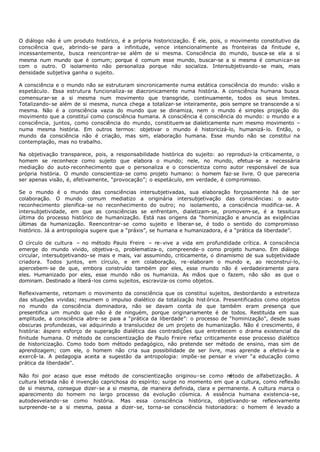O diálogo não é um produto histórico, é a própria historicização. É ele, pois, o movimento constitutivo da
consciência que, abrindo- se para a infinitude, vence intencionalmente as fronteiras da finitude e,
incessantemente, busca reencontrar- se além de si mesma. Consciência do mundo, busca- se ela a si
mesma num mundo que é comum; porque é comum esse mundo, buscar-se a si mesma é comunicar- se
com o outro. O isolamento não personaliza porque não socializa. Intersubjetivando- se mais, mais
densidade subjetiva ganha o sujeito.

A consciência e o mundo não se estruturam sincronicamente numa estática consciência do mundo: visão e
espetáculo. Essa estrutura funcionaliza- se diacronicamente numa história. A consciência humana busca
comensurar- se a si mesma num movimento que transgride, continuamente, todos os seus limites.
Totalizando- se além de si mesma, nunca chega a totalizar- se inteiramente, pois sempre se transcende a si
mesma. Não é a consciência vazia do mundo que se dinamiza, nem o mundo é simples projeção do
movimento que a constituí como consciência humana. A consciência é consciência do mundo: o mundo e a
consciência, juntos, como consciência do mundo, constituem se dialeticamente num mesmo movimento –
                                                             -
numa mesma história. Em outros termos: objetivar o mundo é historicizá-lo, humanizá- lo. Então, o
mundo da consciência não é criação, mas sim, elaboração humana. Esse mundo não se constitui na
contemplação, mas no trabalho.

Na objetivação transparece, pois, a responsabilidade histórica do sujeito: ao reproduzi- la criticamente, o
homem se reconhece como sujeito que elabora o mundo; nele, no mundo, efetua-se a necessária
mediação do auto- reconhecimento que o personaliza e o conscientiza como autor responsável de sua
própria história. O mundo conscientiza- se como projeto humano: o homem faz- se livre. O que pareceria
ser apenas visão, é, efetivamente, “provocação”; o espetáculo, em verdade, é compromisso.

Se o mundo é o mundo das consciências intersubjetivadas, sua elaboração forçosamente há de ser
colaboração. O mundo comum mediatizo a originária intersubjetivação das consciências: o auto-
reconhecimento plenifica- se no reconhecimento do outro; no isolamento, a consciência modifica- se. A
intersubjetividade, em que as consciências se enfrentam, dialetizam- se, promovem- se, é a tessitura
última do processo histórico de humanização. Está nas origens da “hominização e anuncia as exigências
últimas da humanização. Reencontrar- se como sujeito e liberar- se, é todo o sentido do compromisso
histórico. Já a antropologia sugere que a “práxis”, se humana e humanizadora, é a “prática da liberdade”.

O círculo de cultura – no método Paulo Freire – re- vive a vida em profundidade crítica. A consciência
emerge do mundo vivido, objetiva- o, problematiza- o, compreende- o como projeto humano. Em diálogo
circular, intersubjetivando- se mais e mais, vai assumindo, criticamente, o dinamismo de sua subjetividade
criadora. Todos juntos, em círculo, e em colaboração, re- elaboram o mundo e, ao reconstruí-lo,
apercebem- se de que, embora construído também por eles, esse mundo não é verdadeiramente para
eles. Humanizado por eles, esse mundo não os humaniza. As mãos que o fazem, não são as que o
dominam. Destinado a liberá-los como sujeitos, escraviza- os como objetos.

Reflexivamente, retomam o movimento da consciência que os constitui sujeitos, desbordando a estreiteza
das situações vividas; resumem o impulso dialético da totalização hist órica. Presentificados como objetos
no mundo da consciência dominadora, não se davam conta de que também eram presença que
presentifica um mundo que não é de ninguém, porque originariamente é de todos. Restituída em sua
amplitude, a consciência abre- se para a “prática da liberdade”: o processo de “hominização”, desde suas
obscuras profundezas, vai adquirindo a translucidez de um projeto de humanização. Não é crescimento, é
história: áspero esforço de superação dialética das contradições que entretecem o drama existencial da
finitude humana. O método de conscientização de Paulo Freire refaz criticamente esse processo dialético
de historicização. Como todo bom método pedagógico, não pretende ser método de ensino, mas sim de
aprendizagem; com ele, o homem não cria sua possibilidade de ser livre, mas aprende a efetivá- la e
exercê- la. A pedagogia aceita a sugestão da antropologia: impõe- se pensar e viver “a educação como
prática da liberdade".

Não foi por acaso que esse método de conscientização originou- se como m      étodo de alfabetização. A
cultura letrada não é invenção caprichosa do espírito; surge no momento em que a cultura, como reflexão
de si mesma, consegue dizer- se a si mesma, de maneira definida, clara e permanente. A cultura marca o
aparecimento do homem no largo processo da evolução cósmica. A essência humana existencia-se,
autodesvelando- se como história. Mas essa consciência histórica, objetivando- se reflexivamente
surpreende- se a si mesma, passa a dizer- se, torna- se consciência historiadora: o homem é levado a
 