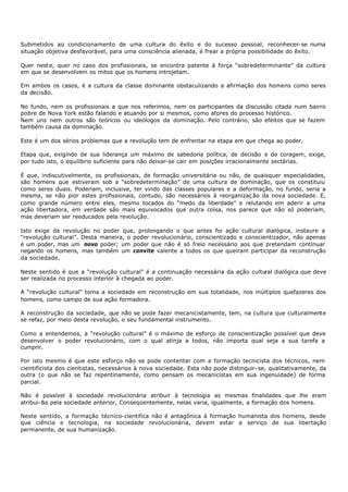 Submetidos ao condicionamento de uma cultura do êxito e do sucesso pessoal, reconhecer- se numa
situação objetiva desfavorável, para uma consciência alienada, é frear a própria possibilidade do êxito.

Quer nest e, quer no caso dos profissionais, se encontra patente à força “sobredeterminante” da cultura
em que se desenvolvem os mitos que os homens introjetam.

Em ambos os casos, é a cultura da classe dominante obstaculizando a afirmação dos homens como seres
da decisão.

No fundo, nem os profissionais a que nos referimos, nem os participantes da discussão citada num bairro
pobre de Nova York estão falando e atuando por si mesmos, como atores do processo histórico.
Nem uns nem outros são teóricos ou ideólogos da dominação. Pelo contrário, são efeitos que se fazem
também causa da dominação.

Este é um dos sérios problemas que a revolução tem de enfrentar na etapa em que chega ao poder.

Etapa que, exigindo de sua liderança um máximo de sabedoria política, de decisão e de coragem, exige,
por tudo isto, o equilíbrio suficiente para não deixar-se cair em posições irracionalmente sectárias.

É que, indiscutivelmente, os profissionais, de formação universitária ou não, de quaisquer especialidades,
são homens que estiveram sob a “sobredeterminação” de uma cultura de dominação, que os constituiu
como seres duais. Poderiam, inclusive, ter vindo das classes populares e a deformação, no fundo, seria a
mesma, se não pior estes profissionais, contudo, são necessários à reorganizaç ão da nova sociedade. E,
como grande número entre eles, mesmo tocados do “medo da liberdade” e relutando em aderir a uma
ação libertadora, em verdade são mais equivocados que outra coisa, nos parece que não só poderiam,
mas deveriam ser reeducados pela revolução.

Isto exige da revolução no poder que, prolongando o que antes foi ação cultural dialógica, instaure a
“revolução cultural”. Desta maneira, o poder revolucionário, conscientizado e conscientizador, não apenas
é um poder, mas um novo poder; um poder que não é só freio necessário aos que pretendam continuar
negando os homens, mas também um convite valente a todos os que queiram participar da reconstrução
da sociedade.

Neste sentido é que a “revolução cultural” é a continuação necessária da ação cultural dialógica que deve
ser realizada no processo interior à chegada ao poder.

A “revolução cultural” toma a sociedade em reconstrução em sua totalidade, nos múltiplos quefazeres dos
homens, como campo de sua ação formadora.

A reconstrução da sociedade, que não se pode fazer mecanicistamente, tem, na cultura que culturalmente
se refaz, por meio desta revolução, o seu fundamental instrumento.

Como a entendemos, a “revolução cultural” é o máximo de esforço de conscientização possível que deve
desenvolver o poder revolucionário, com o qual atinja a todos, não importa qual seja a sua tarefa a
cumprir.

Por isto mesmo é que este esforço não se pode contentar com a formação tecnicista dos técnicos, nem
cientificista dos cientistas, necessários à nova sociedade. Esta não pode distinguir- se, qualitativamente, da
outra (o que não se faz repentinamente, como pensam os mecanicistas em sua ingenuidade) de forma
parcial.

Não é possível à sociedade revolucionária atribuir à tecnologia as mesmas finalidades que lhe eram
atribui- &s pela sociedade anterior, Conseqüentemente, nelas varia, igualmente, a formação dos homens.

Neste sentido, a formação técnico- cientifica não é antagônica à formação humanista dos homens, desde
que ciência e tecnologia, na sociedade revolucionária, devem estar a serviço de sua libertação
permanente, de sua humanização.
 
