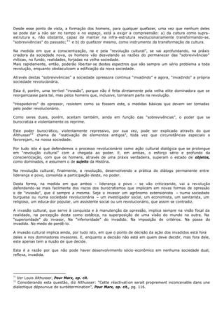Desde esse ponto de vista, a formação dos homens, para qualquer quefazer, uma vez que nenhum deles
se pode dar a não ser no tempo e no espaço, está a exigir a compreensão: a) da cultura como supra-
estrutura e, não obstante, capaz de manter na infra- estrutura revolucionariamente transformando-se,
“sobrevivências” do passado; 3 1 e b) do quefazer mesmo, como instrumento da transformação da cultura.

Na medida em que a conscientização, na e pela “revolução cultural”, se vai aprofundando, na práxis
criadora da sociedade nova, os homens vão desvelando as razões do permanecer das “sobrevivências”
míticas, no fundo, realidades, forjadas na velha sociedade.
Mais rapidamente, então, poderão libertar- se destes espectros que são sempre um sério problema a toda
revolução, enquanto obstaculizam a edificação da nova sociedade.

Através destas “sobrevivências” a sociedade opressora continua “invadindo” e agora, “invadindo” a própria
sociedade revoluci nária.
                  o

Esta é, porém, uma terrível “invasão”, porque não é feita diretamente pela velha elite dominadora que se
reorganizasse para tal, mas pelos homens que, inclusive, tornaram parte na revolução.

“Hospedeiros” do opressor, resistem como se fossem este, a medidas básicas que devem ser tomadas
pelo poder revolucionário.

Como seres duais, porém, aceitam também, ainda em função das “sobrevivências”, o poder que se
burocratiza e violentamente os reprime.

Este poder burocrático, violentamente repressivo, por sua vez, pode ser explicado através do que
Althusser3 2 chama de “reativação de elementos antigos”, toda vez que circunstâncias especiais o
favoreçam, na nossa sociedade.

Por tudo isto é que defendemos o processo revolucionário como ação cultural dialógica que se prolongue
em “revolução cultural” com a chegada ao poder. E, em ambas, o esforço sério e profundo da
conscientização, com que os homens, através de uma práxis verdadeira, superam o estado de objetos,
como dominados, e assumem o de sujeito da História.

Na revolução cultural, finalmente, a revolução, desenvolvendo a prática do diálogo permanente entre
liderança e povo, consolida a participação deste, no poder.

Desta forma, na medida em que ambos – liderança e povo – se vão criticizando, vai a revolução
defendendo- se mais facilmente dos riscos dos burocratismos que implicam em novas formas de opressão
e de “invasão”, que é sempre a mesma. Seja o invasor um agrônomo extensionista – numa sociedade
burguesa ou numa sociedade revolucionária – um invest igador social, um economista, um sanitarista, um
religioso, um educa- dor popular, um assistente social ou um revolucionário, que assim se contradiz.

A invasão cultural, que serve à conquista e à manutenção da opressão, implica sempre na visão focal da
realidade, na percepção desta como estática, na superposição de uma visão do mundo na outra. Na
“superioridade” do invasor, Na “inferioridade” do invadido. Na imposição de critérios. Na posse do
invadido. No medo de perdê-lo.

A invasão cultural implica ainda, por tudo isto, em que o ponto de decisão da ação dos invadidos está fora
deles e nos dominadores invasores. E, enquanto a decisão não está em quem deve decidir, mas fora dele,
este apenas tem a ilusão de que decide.

Esta é a razão por que não pode haver desenvolvimento sócio-econômico em nenhuma sociedade dual,
reflexa, invadida.




31
  Ver Louis Althusser, Pour Marx, op. cit.
32
   Considerando esta questão, diz Althusser: “Cette réactivat ion serait proprement inconcevable dans une
dialectique dépourvue de surdétermination”, Pour Marx, op. cit., pg. 116.
 