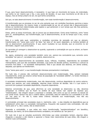 É que, para haver desenvolvimento, é necessário: 1) que haja um movimento de busca, de criatividade,
que tenha no ser mesmo que o faz, o seu ponto de decisão; 2) que esse movimento se dê não só no
espaço, mas ao tempo próprio do ser, do qual tenha consciência.

Daí que, se todo desenvolvimento é transformação, nem toda transformação é desenvolvimento.

A transformação que se processa no ser de uma semente que, em condições favoráveis, germina e nasce,
não é desenvolvimento. Do mesmo modo, a transformação do ser de um animal não é desenvolvimento.
Ambos se transformam determinados pela espécie a que pertencem e num tempo que não lhes pertence,
pois que é tempo dos homens.

Estes, entre os seres inconclusos, são os únicos que se desenvolvem. Como seres históricos, como “seres
para si”, autobiográficos, sua transformação, que é desenvolvimento, se dá no tempo que é seu, nunca
fora dele.

Esta é a razão pela qual, submetidos a condições concretas de opressão em que se alienam,
transformados em “seres para outro” do falso “ser para si” de quem dependem, os homens também já
não se desenvolvem autenticamente. É que, assim roubados na sua decisão, que se encontra no ser
dominador, seguem suas prescrições.

Os oprimidos só começam a desenvolver- se quando, superando a contradição em que se acham, se fazem
“seres para si”.

Se, agora, analisamos uma sociedade também como ser, parece- nos concludente que, somente como
sociedade “ser para si”, sociedade livre, poderá, desenvolver-se.

Não é possível desenvolvimento de sociedades duais, reflexas, invadidas, dependentes da sociedade
metropolitana, pois que são sociedades alienadas, cujo ponto de decisão política, econômica e cultural se
encontra fora delas – na sociedade metropolitana. Esta é que decide dos destinos, em última análise,
daquelas, que apenas se transformam.

Como “seres para outro”, a sua transformação interessa precisamente à metrópole.

Por tudo isto, é preciso não confundir desenvolvimento com modernização. Esta, sempre realizada
induzidamente, ainda que alcance certas faixas da população da “sociedade satélite”, no fundo interessa à
sociedade metropolitana.

A sociedade simplesmente modernizada, mas não desenvolvida, continua dependente do centro externo,
mesmo que assuma, por mera delegação, algumas áreas mínimas de decisão. Isto é o que ocorre e
ocorrerá com qualquer sociedade dependente, enquanto dependente.

Estamos convencidos de que, para aferirmos se uma sociedade se desenvolve ou não, devemos
ultrapassar os critérios que se fixam na análise de seus índices “per capita” de ingresso que,
“estatisticados”, não chegam sequer a expressar a verdade, bem como os que se centram no estudo de
sua renda bruta. Parece- nos que o critério básico, primordial, está em sabermos se a sociedade é ou não
um “ser para si”. Se não é, todos estes critérios indicarão sua modernização, mas não seu
desenvolvimento.

A contradição principal das sociedades duais é, realmente, esta – a das relações de dependência que se
estabelecem entre elas e a sociedade metropolitana. Enquanto não superam esta contradição, não são
“seres para si” e, não o sendo, não se desenvolvem.

Superada a contradição, o que antes era mera transformação “assistencializadora” em beneficio,
sobretudo, da matriz, se torna desenvolvimento verdadeiro, em benefício do “ser para si”.

Por tudo isto é que as soluções puramente reformistas que estas sociedades tentam, algumas delas
chegando a assustar e até mesmo a apavorar a faixas mais reacionárias de suas elites, não chegam a
resolver suas contradições.
 
