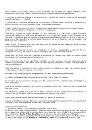 Quase sempre, senão sempre, estas soluções reformistas são induzidas pela pr6pria metr6pole, como
uma resposta nova que o processo histórico lhe impõe, no sentido de manter sua hegemonia.

É como se a metrópole dissesse e não precisa dizer: “façamos as reformas, antes que as sociedades
dependentes façam a revolução”.

E, para lográ-lo, a sociedade metropolitana não tem outros caminhos senão a conquista, a manipulação, a
invasão econômica e cultural (às vezes, militar) da sociedade dependente.

Invasão econômica e cultural em que as elites dirigentes da sociedade dominada são, em grande medida,
puras metásteses das elites dirigentes da sociedade metropolitana.

Após estas análises em torno da teoria da ação antidialógica, a que damos caráter puramente
aproximativo, repitamos o que vimos afirmando em todo o corpo deste ensaio: a impossibilidade de a
liderança revolucionária usar os mesmos procedimentos antidialógicos de que se servem os opressores
para oprimir. Pelo contrário, o caminho desta liderança há de ser o dialógico, o da comunicação, cuja
teoria logo mais analisaremos.

Antes, porém, de fazê- lo, discutamos um ponto que nos parece de real importância para um maior
esclarecimento de nossas posições.

Queremos referir-nos ao momento de constituíam da liderança revolucionária e algumas de suas
conseqüências básicas, de caráter histórico e sociológico, para o processo revolucionário.

Desde logo, de modo geral, esta liderança é encarnada por homens que, desta ou daquela forma,
participavam dos estratos sociais dos dominadores.

Em um dado momento de sua experiência existencial, em certas condições históricas, estes, num ato de
verdadeira solidariedade (pelo menos assim se deve esperar), renunciam à classe à qual pertencem e
aderem aos oprimidos.

Seja esta adesão o resultado de uma análise cientifica da realidade ou não, ela implícita, quando
verdadeira, um ato de amor, de real compromisso.3 3

Esta adesão aos oprimidos importa numa caminhada até eles. Numa comunicação com eles.

As massas populares precisam descobrir- se na liderança emersa e esta nas massas.

No momento em que a liderança emerge como tal, necessariamente se constitui como contradição das
elites dominadoras.

Contradição objetiva destas elites são também as massas oprimidas, que “comunicam” esta contradição à
liderança emersa.

Isto não significa, porém, que já, tenham as massas alcançado um grau tal de percepção em torno de sua
opressão, de que resultasse saber se criticamente em antagonismo com aquelas.3 4

Podem estar naquela postura anteriormente referida de “aderência” ao opressor.

É possível, também, em função de certas condições históricas objetivas, que já tenham chegado, senão à
visualização clara de sua opressão, a uma quase “claridade” desta.


33
   No capítulo anterior citamos a opinião de Guevara a este propósito.
De Camilo Torres, disse Germano Gunnan: “Jogou- se inteiro porque entregou tudo. A cada hora manteve
com o povo uma atitude vital de compromisso, como sacerdote, como cristão e como revolucionário”.
Germano Gruzman, Camilo, El Cura Guerrillero. Bogotá, Servicios Especiales de Prensa, 1967, p. 5.
34
   Uma coisa são as “necessidades de classe”; outra, a "consciência de classe". A propósito de “consciência
de classe” ver: George Lukács, Hietoire et Conscience de Classe. Paris, Les Éditions du Minuit, 1960.
 