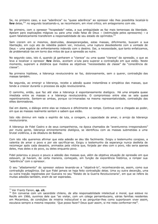 Se, no primeiro caso, a sua "aderência” ou "quase aderência” ao opressor não lhes possibilita localizá- lo
fora delas,3 5 no segundo localizando-o, se reconhecem, em nível crítico, em antagonismo com ele.

No primeiro, com o opressor “hospedado” nelas, a sua ambigüidade as faz mais temerosas da liberdade.
Apeiam para explicações mágicas ou para uma visão falsa de Deus – (estimulada pelos opressores) – a
quem fatalisticamente transferem a responsabilidade de seu estado de oprimidos.3 6

Sem crerem em si mesmos, destruídas, desesperançadas, estas massas, dificilmente, buscam a sua
libertação, em cujo ato de rebeldia podem ver, inclusive, uma ruptura desobediente com a vontade de
Deus – uma espécie de enfrentamento indevido com o destino. Dai, a necessidade, que tanto enfatizamos,
de problematizá- las em torno dos mitos de que a opressão as nutre.

No segundo caso, isto é, quando já ganharam a “clareza” ou uma quase “clareza” da opressão, o que as
leva a localizar o opressor fora delas, aceitam a luta para superar a contradição em que estão. Neste
momento, superam a distância que medeia as objetivas “necessidades de classe” da “consciência de
classe”.

Na primeira hipótese, a liderança revolucionária se faz, dolorosamente, sem o querer, contradição das
massas também.

Na segunda, ao emergir a liderança, recebe a adesão quase instantânea e simpática das massas, que
tende a crescer durante o processo da ação revolucionária.

O caminho, então, que faz até elas a liderança é espontaneamente dialógico. Há uma empatia quase
imediata entre as massas e a liderança revolucionária. O compromisso entre elas se sela quase
repentinamente. Sentem- se ambas, porque co- irmanadas na mesma representatividade, contradição das
elites dominadoras.

Daí em diante, o diálogo entre elas se instaura e dificilmente se rompe. Continua com a chegada ao poder,
em que as massas realmente sentem e sabem que estão.

Isto não diminui em nada o espírito de luta, a coragem, a capacidade de amar, o arrojo da liderança
revolucionária.

A liderança de Fidel Castro e de seus companheiros, na época chamados de “aventureiros irresponsáveis”
por muita gente, liderança eminentemente dialógica, se identificou com as massas submetidas a uma
brutal violência, a da ditadura de Batista.

Com isto não queremos afirmar que esta adesão se deu tão facilmente. Exigiu o testemunho corajoso, a
valentia de amar o povo e por ele sacrificar-se. Exigiu o testemunho da esperança nunca desfeita de
recomeçar após cada desastre, animados pela vitória que, forjada por eles com o povo, não seria apenas
deles, mas deles e do povo, ou deles enquanto povo.

Fidel polarizou a pouco e pouco a adesão das massas que, além da objetiva situação de opressão em que
estavam, já haviam, de certa maneira, começado, em função da experiência histórica, a romper sua
“aderência” com o opressor.

O seu “afastamento” do opressor estava levando-as a “objetivá- lo”, reconhecendo- se, assim, como sua
contradição antagônica. Daí que Fidel jamais se haja feito contradição delas. Uma ou outra deserção, uma
ou outra traição registradas por Guevara no seu “Relato de la Guerra Revolucionaria”, em que se refere às
muitas adesões também, eram de ser esperadas.



35
  Ver Frantz Fanon, op. cit.
36
  Em conversa com um sacerdote chileno, de alta responsabilidade intelectual e moral, que esteve no
Recife em 1966, ouvimos dele que “ao visitar, com um colega pernambucano, várias famílias residentes
em Mocambos, de condições de miséria indiscutível e ao perguntar-lhes como suportavam viver assim,
escutava sempre a mesma resposta: ‘Que posso fazer? Deus quer assim, si me resta conformar-me’”.
 