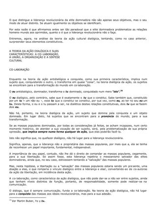 O que distingue a liderança revolucionária da elite dominadora não são apenas seus objetivos, mas o seu
modo de atuar distinto. Se atuam igualmente os objetivos se identificam.

Por esta razão é que afirmamos antes ser tão paradoxal que a elite dominadora problematize as relações
homens- mundo aos oprimidos, quanto o é que a liderança revolucionária não o faça.

Entremos, agora, na análise da teoria da ação cultural dialógica, tentando, como no caso anterior,
surpreender seus elementos constitutivos.


A TEORIA DA AÇÃO DIALÓGICA E SUAS
CARACTERÍSTICAS: A CO- LABORAÇÃO,
A UNIÃO, A ORGANIZAÇÃO E A SÍNTESE
CULTURAL


CO-LABORAÇÃO


Enquanto na teoria da ação antidialógica a conquista, como sua primeira característica, implica num
sujeito que, conquistando o outro, o transforma em quase “coisa”, na teoria dialógica da ação, os sujeitos
se encontram para a transformação do mundo em co- laboração.

O eu antidialógico, dominador, transforma o tu dominado, conquistado num mero “isto”. 39

O eu dialógico, pelo contrário, sabe que é exatamente o tu que o constitui. Sabe também que, constituído
por um tu – um não- eu –, esse tu que o constitui se constitui, por sua vez, como eu, ao ter no seu eu um
tu. Desta forma, o eu e o tu passam a ser, na dialética destas relações constitutivas, dois tu que se fazem
dois eu.

Não há, portanto, na teoria dialógica da ação, um sujeito que domina pela conquista e um objeto
dominado. Em lugar disto, há sujeitos que se encontram para a pronúncia do mundo, para a sua
transformação.

Se as massas populares dominadas, por todas as considerações já feitas, se acham incapazes, num certo
momento histórico, de atender a sua vocação de ser sujeito, será, pela problematização de sua própria
opressão, que implica sempre numa forma qualquer de ação, que elas poderão fazê- lo.

Isto não significa que, no quefazer dialógico, não há lugar para a liderança revolucionária.

Significa, apenas, que a liderança não e proprietária das massas populares, por mais que a, ela se tenha
de reconhecer um papel importante, fundamental, indispensável.

A importância de seu papel, contudo, não lhe dá o direito de comandar as massas populares, cegamente,
para a sua libertação. Se assim fosse, esta liderança repetiria o messianismo salvador das elites
dominadoras, ainda que, no seu caso, estivessem tentando a “salvação” das massas populares.

Mas, nesta hipótese, a libertação ou a “salvação" das massas populares estaria sendo um pre sente, uma
doação a elas, o que romperia o vinculo dialógico entre a liderança e elas', convertendo-as de co-autoras
da ação da libertação, em incidência desta ação.

A co- laboração, como característica da ação dialógica, que não pode dar- se a não ser entre sujeitos, ainda
que tenham níveis distintos de função, portanto, de responsabilidade, somente pode realizar- se na
comunicação.

O diálogo, que é sempre comunicação, funda a co- laboração. Na teoria da ação dialógica, não há lugar
para a conquista das massas aos ideais revolucionários, mas para a sua adesão.

39
     Ver Martin Buber, Yo y tu.
 