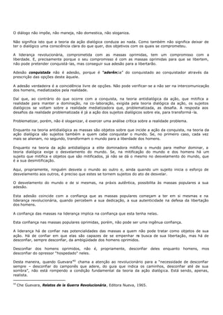 O diálogo não impõe, não maneja, não domestica, não sloganiza.

Não significa isto que a teoria da ação dialógica conduza ao nada. Como também não significa deixar de
ter o dialógico uma consciência clara do que quer, dos objetivos com os quais se comprometeu.

A liderança revolucionária, comprometida com as massas oprimidas, tem um compromisso com a
liberdade. E, precisamente porque o seu compromisso é com as massas oprimidas para que se libertem,
não pode pretender conquistá- las, mas conseguir sua adesão para a libertarão.

Adesão conquistada não é adesão, porque é “aderência” do conquistado ao conquistador através da
prescrição das opções deste àquele.

A adesão verdadeira é a coincidência livre de opções. Não pode verificar- se a não ser na intercomunicação
dos homens, mediatizados pela realidade.

Daí que, ao contrário do que ocorre com a conquista, na teoria antidialógica da ação, que mitifica a
realidade para manter a dominação, na co- laboração, exigida pela teoria dialógica da ação, os sujeitos
dialógicos se voltam sobre a realidade mediatizadora que, problematizada, as desafia. A resposta aos
desafios da realidade problematizada é já a ação dos sujeitos dialógicos sobre ela, para transformá - la.

Problematizar, porém, não é sloganizar, é exercer uma análise crítica sobre a realidade problema.

Enquanto na teoria antidialógica as massas são objetos sobre que incide a ação da conquista, na teoria da
ação dialógica são sujeitos também a quem cabe conquistar o mundo. Se, no primeiro caso, cada vez
mais se alienam, no segundo, transformam o mundo para a liberdade dos homens.

Enquanto na teoria da ação antidialógica a elite dominadora mitifica o mundo para melhor dominar, a
teoria dialógica exige o desvelamento do mundo. Se, na mitificação do mundo e dos homens há um
sujeito que mitifica e objetos que são mitificados, já não se dá o mesmo no desvelamento do mundo, que
é a sua desmitificação.

Aqui, propriamente, ninguém desvela o mundo ao outro e, ainda quando um sujeito inicia o esforço de
desvelamento aos outros, é preciso que estes se tornem sujeitos do ato de desvelar.

O desvelamento do mundo e de si mesmas, na práxis autêntica, possibilita às massas populares a sua
adesão.

Esta adesão coincide com a confiança que as massas populares começam a ter em si mesmas e na
liderança revolucionária, quando percebem a sua dedicação, a sua autenticidade na defesa da libertação
dos homens.

A confiança das massas na liderança implica na confiança que esta tenha nelas.

Esta confiança nas massas populares oprimidas, porém, não pode ser uma ingênua confiança.

A liderança há de confiar nas potencialidades das massas a quem não pode tratar como objetos de sua
ação. Há de confiar em que elas são capazes de se empenhar n busca de sua libertação, mas há de
                                                                  a
desconfiar, sempre desconfiar, da ambigüidade dos homens oprimidos.

Desconfiar dos homens oprimidos, não é, propriamente, desconfiar deles enquanto homens, mos
desconfiar do opressor “hospedado" neles.

Desta maneira, quando Guevara 40 chama a atenção ao revolucionário para a “necessidade de desconfiar
sempre – desconfiar do camponês que adere, do guia que indica os caminhos, desconfiar até de sua
sombra”, não está rompendo a condição fundamental da teoria da ação dialógica. Está sendo, apenas,
realista.

40
     Che Guevara, Relatos de la Guerra Revolucionária, Editora Nueva, 1965.
 