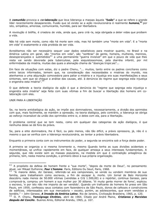 A comunhão provoca a c o-laboração que leva liderança a massas àquela “fusão” a que se refere o grande
líder recentemente desaparecido. Fusão que só existe se a ação revolucionária é realmente humana,42 por
isto, simpática, amorosa, comunicante, humilde, para ser libertadora.

A revolução é biófila, é criadora de vida, ainda que, para criá - la, seja obrigada a deter vidas que proíbem
a vida.

Não há vida sem morte, como não há morte sem vida, mas há também uma “morte em vida”. E a “morte
em vida” é exatamente a vida proibida de ser vida.

Acreditamos não ser necessário sequer usar dados estatísticos para mostrar quanto, no Brasil e na
América Latina em geral, são “mortos em vida”, são “som     bras” de gente, homens, mulheres, meninos,
desesperançados e submetidos43 a uma permanente “guerra invisível” em que o pouco de vida que lhes
resta vai sendo devorada pela tuberculose, pela esquistossomose, pela diarréia infantil, por mil
enfermidades da miséria, muitas das quais a alienação chama de “doenças tropic ais”...

Em face de situações com estas, diz o padre Chenu, “... muitos, tanto entre os padres conciliares como
entre laicos informados, temem que, na consideração das necessidades e misérias do mundo, nos
atenhamos a uma abjuração comovedora para paliar a miséria e a injustiça era suas manifestações e seus
sintomas, sem que se chegue a análise das causas, até. à denúncia do regime que segrega esta injustiça
e engendra esta miséria”.4 4

O que defende a teoria dialógica da ação é que a denúncia do “regime que segrega esta injustiça e
engendra esta miséria” seja feita com suas vítimas a fim de buscar a libertação dos homens em co-
laboração com eles.

UNIR PARA A LIBERTAÇÃO


Se, na teoria antidialógica da ação, se impõe aos dominadores, necessariamente, a divisão dos oprimidos
com que, mais facilmente, se mantém a opressão, na teoria dialógica, pelo contrário, a liderança se obriga
ao esforço incansável da união dos oprimidos entre si, e deles com ela, para a libertação.

O problema central que se tem nesta, como em qualquer das categorias da ação dialógica, é que
nenhuma delas se dá fora da práxis.

Se, para a elite dominadora, lhe é fácil, ou pelo menos, não tão difícil, a práxis opressora, já, não é o
mesmo o que se verifica com a liderança revolucionária, ao tentar a práxis libertadora.

Enquanto a primeira conta com os instrumentos do poder, a segunda se encontra sob a força deste poder.

A primeira se organiza a si mesma livremente e, mesmo Quando tenha as suas divisões acidentais e
momentâneas, se unifica rapidamente em face, de qualquer ameaça a seus interesses fundamentais. A
segunda, que não existe sem as massas populares, na medida em que é contradição antagônica da
primeira, tem, nesta mesma condição, o primeiro óbice à sua própria organização.


42
   A propósito da defesa do homem frente a "sua morte", "depois da morte de Deus”, no pensamento
atual, ver Mikael Dufrenne, Pour L’homme. Paris, Editions Du Seuil, Paris, 1968.
43
    “A maioria deles, diz Gerassi, referindo- se aos camponeses, se vende ou vendem membros de sua
família, para trabalharem como escravos, a fim de escapar à, morte. Um Jornal de Belo Horizonte
descobriu nada menos de 50.000 vitimas (vendidas a Cr$ 1.500,00) e o repórter, continua Gerassi, para
c omprová- la, comprou um homem a sua mulher por 30 dólares. ‘Vi muita gente morrer de fome’, explicou
o escravo, ‘e por isto não me importo de ser vendido’. Quando um traficante de homens foi preso em São
Paulo, em 1959, confessou seus contatos com fazendeiro s de São Paulo, donos de cafezais e construtores
de edifícios, interessados em sua mercadoria – exceto, porém, as adolescentes, que eram vendidas a
bordéis.” – John Gerassi, A Invasão da América Latina. Rio de Janeiro, Civilização Brasileira, 1965, p. 120.
44
    O. P. Chenu, Temoignage Chrétien, abril de 1964. Citado por André Maine, Cristianos y Marxistas
después del Concilio. Buenos Aires, Editorial Arandu, 1965, p. 167.
 