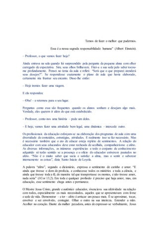 Temos de fazer o melhor que pudermos.
Essa é a nossa sagrada responsabilidade humana” (Albert Einstein).
– Professor, o que vamos fazer hoje?
Ainda entrava na sala quando fui surpreendido pela pergunta da pequena aluna com olhar
carregado de expectativa. Sim, seus olhos brilhavam. Fitei-a e sua sede pelo saber tocou-
me profundamente. Pensei no tema da aula e refleti: “Será que o que preparei atenderá
seus desejos?”. Se respondesse exatamente o plano de aula que havia elaborado,
certamente iria frustrar seu encanto. Disse-lhe então:
– Hoje iremos fazer uma viagem.
E ela respondeu:
– Oba! – e retornou para o seu lugar.
Perguntas como essa são frequentes quando os alunos sonham e desejam algo mais.
Verdade, eles querem ir além do que está estabelecido.
– Professor, conte-nos uma história – pede um deles.
– E hoje, vamos fazer uma atividade bem legal, uma dinâmica – intercede outro.
Os profissionais da educação esforçam-se na elaboração dos programas de aula com uma
diversidade de conteúdos, estratégias, atividades. E realmente isso se faz necessário. Mas
é necessário também que o ato de educar esteja repleto de sentimentos. A relação do
educador com seus educandos deve estar recheada de acolhida, companheirismo e afeto.
As diversas informações, as inúmeras experiências e todo o conjunto de conhecimento
adquirido só terão sentido se a presença e o ofício do educador estiverem pautados no
afeto. “Não é o muito saber que sacia e satisfaz a alma, mas o sentir e saborear
internamente as coisas”, dizia Santo Inácio de Loyola.
A palavra “afeto”, segundo o dicionário, expressa o sentimento de carinho e amor. “E
ainda que tivesse o dom de profecia, e conhecesse todos os mistérios e toda a ciência, e
ainda que tivesse toda a fé, de maneira tal que transportasse os montes, e não tivesse amor,
nada seria” (1Cor 13,2). Em toda e qualquer profissão é preciso que haja amor, mas, em
educação, esse sentimento chega antes e permanece.
O Mestre Jesus Cristo, grande e autêntico educador, vivenciava sua afetividade na relação
com todos, especialmente os mais necessitados, aqueles que se apresentavam com fome
e sede de vida. Demonstrar – e ter – afeto é arriscar um pouco mais. É se aproximar, tocar,
envolver e ser envolvido, contagiar. Olhar o outro na sua inteireza. Estender a mão.
Acolher no coração. Diante da mulher pecadora, antes de expressar-se verbalmente, Jesus
 