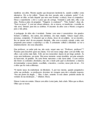 manifesta seu afeto. Mesmo aqueles que desejavam incriminá-lo, usando a mulher como
alternativa, Ele os fez refletir: “Quem não tiver pecado, atire a primeira pedra”. E ali,
sentado no chão, ao lado daquela que nem ousa levantar a cabeça, Jesus se compadece.
Desce e experimenta a dor e o peso que ela carrega. Tomando-a pela mão, olha a sua
alma. Perdoa-a antes de perguntar: “Ninguém te condenou?”. “Não, Senhor”, disse ela.
“Nem eu posso”. E com um abraço afetuoso, ela se renova, se transforma e acredita na
vida nova. Deixará para trás as sombras. O encontro de afeto com o Mestre a resgatou
para a vida plena.
A pedagogia do afeto não é novidade. Ensinar com amor é característico dos grandes
homens e mulheres, dos santos, dos anônimos, dos mais simples. Educar requer afeto,
presença, compaixão. O educador que se abaixa, desce de seu púlpito, vai ao encontro,
fica no mesmo nível do seu pequeno discípulo, olha com o coração, estende a mão, está
preparado para semear a esperança e a vida. E certamente colherá a felicidade ao ver o
amadurecimento dos seus educandos.
Que professor, ao andar pela rua, não ouviu sequer uma vez: “Professor, professor!”?
Paramos para descobrir quem nos chama. E lá vem nosso antigo aluno com um brilho nos
olhos e um sorriso mais lindo. Feliz por nos reencontrar depois de um longo período. Às
vezes nem lembramos seu nome. Mas nesse momento somos invadidos por uma sensação
de bem-estar, de gratidão. De certa forma marcamos a vida desse aluno. E com certeza
não foram os conteúdos abordados, mas sim o modo pelo qual os abordamos: a maneira
de testemunhar a nossa missão; a acolhida, o incentivo, o sorriso; nosso jeito de ser… Foi
o afeto que fez toda a diferença.
“O mestre nasce da exuberância da felicidade. E, por isso mesmo, quando perguntados
sobre sua profissão, os professores deveriam ter coragem para dar a absurda resposta:
‘Sou um pastor da alegria…’ Mas, é claro, somente os seus alunos poderão atestar da
verdade da sua declaração…” (Rubem Alves).
Educar é estar em contato. Educar com afeto é estar junto, lado a lado. Mãos que se olham.
Olhos que se tocam.
 