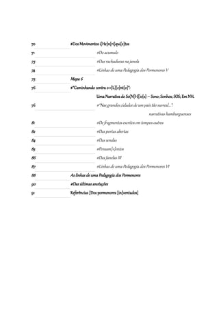 70   #Dos Movimentos i[He]n[ri]qui[e]tos
71                  #Do acumulo
73                  #Das rachaduras na janela
74                  #Linhas de uma Pedagogia dos Pormenores V
75   Mapa 6
76   #“Caminhando contra o v[L][e]nt[o]”:
                    Uma Narrativa de So(N[H])o{s} – Sono; Sonhos; SOS; Em NH.
76                  #“Nas grandes cidades de um país tão surreal...”:
                                                     narrativas hamburguenses
81                  #De fragmentos escritos em tempos outros
82                  #Das portas abertas
84                  #Das sendas
85                  #Pensam[v]entos
86                  #Das Janelas III
87                  #Linhas de uma Pedagogia dos Pormenores VI
88   As linhas de uma Pedagogia dos Pormenores
90   #Das últimas anotações
91   Referências [Dos pormenores [in]ventados]
 