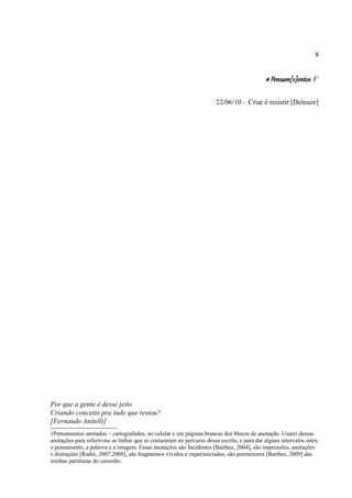 8


                                                                                            # Pensam[v]entos I 1

                                                                       22/06/10 – Criar é resistir [Deleuze]




Por que a gente é desse jeito
Criando conceito pra tudo que restou?
[Fernando Anitelli]
1Pensamentos anotados – cartografados, no celular e em páginas brancas dos blocos de anotação. Usarei dessas
anotações para referir-me as linhas que se costuraram no percurso dessa escrita, e para dar alguns intervalos entre
o pensamento, a palavra e a imagem. Essas anotações são Incidentes [Barthes, 2004], são impressões, anotações
e distrações [Redin, 2007,2009], são fragmentos vividos e experienciados, são pormenores [Barthes, 2009] das
minhas partituras do caminho.
 