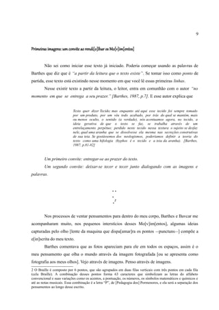 9


Primeiras imagens: um convite ao rendi[o]lhar os Mo[v]im[entos]


        Não sei como iniciar esse texto já iniciado. Poderia começar usando as palavras de
Barthes que diz que é “a partir da leitura que o texto existe”. Se tomar isso como ponto de
partida, esse texto está existindo nesse momento em que você lê essas primeiras linhas.
        Nesse existir texto a partir da leitura, o leitor, entra em comunhão com o autor “no
momento em que se entrega a seu prazer.” [Barthes, 1987, p.7]. E esse autor explica que


                           Texto quer dizer Tecido; mas enquanto até aqui esse tecido foi sempre tomado
                           por um produto, por um véu todo acabado, por trás do qual se mantém, mais
                           ou menos oculto, o sentido (a verdade), nós acentuamos agora, no tecido, a
                           ideia gerativa de que o texto se faz, se trabalha através de um
                           entrelaçamento perpétuo; perdido neste tecido nessa textura o sujeito se desfaz
                           nele, qual uma aranha que se dissolvesse ela mesma nas secreções construtivas
                           de sua teia. Se gostássemos dos neologismos, poderíamos definir a teoria do
                           texto como uma hifologia (hyphos é o tecido e a teia da aranha). [Barthes,
                           1987, p.81-82]


        Um primeiro convite: entregar-se ao prazer do texto.
        Um segundo convite: deixar-se tecer e tecer junto dialogando com as imagens e
palavras.


                                                      ..
                                                      .
                                                      .2

        Nos processos de ventar pensamentos para dentro do meu corpo, Barthes e Bavcar me
acompanharam muito, nos pequenos interstícios desses Mo[v]im[entos], algumas ideias
capturadas pelo olho [lente da maquina que dispa[amar]ra os pontos                <<punctuns>>]    compõe a
e[in]scrita do meu texto.
        Barthes comentava que as fotos apareciam para ele em todos os espaços, assim é o
meu pensamento que olha o mundo através da imagem fotografada [ou se apresenta como
fotografia aos meus olhos]. Vejo através de imagens. Penso através de imagens.
2 O Braille é composto por 6 pontos, que são agrupados em duas filas verticais com três pontos em cada fila
(cela Braille). A combinação desses pontos forma 63 caracteres que simbolizam as letras do alfabeto
convencional e suas variações como os acentos, a pontuação, os números, os símbolos matemáticos e químicos e
até as notas musicais. Essa combinação é a letra “P”, de [Pedagogia dos] Pormenores, e ela será a separação dos
pensamentos ao longo desse escrito.
 