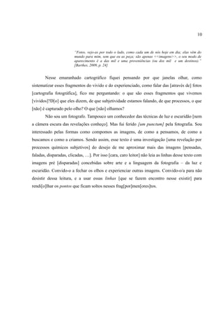 10


                        “Fotos, vejo-as por todo o lado, como cada um de nós hoje em dia; elas vêm do
                        mundo para mim, sem que eu as peça; são apenas <<imagens>>, o seu modo de
                        aparecimento é a das mil e uma proveniências (ou dos mil e um destinos).”
                        [Barthes, 2009, p. 24]


       Nesse emaranhado cartográfico fiquei pensando por que janelas olhar, como
sistematizar esses fragmentos do vivido e do experienciado, como falar das [através de] fotos
[cartografia fotográfica], fico me perguntando: o que são esses fragmentos que vivemos
[vividos]?D[o] que eles dizem, de que subjetividade estamos falando, de que processos, o que
[não] é capturado pelo olho? O que [não] olhamos?
       Não sou um fotografo. Tampouco um conhecedor das técnicas de luz e escuridão [nem
a câmera escura das revelações conheço]. Mas fui ferido [um punctum] pela fotografia. Sou
interessado pelas formas como compomos as imagens, de como a pensamos, de como a
buscamos e como a criamos. Sendo assim, esse texto é uma investigação [uma revelação por
processos químicos subjetivos] do desejo de me aproximar mais das imagens [pensadas,
faladas, disparadas, clicadas, …]. Por isso [cara, caro leitor] não leia as linhas desse texto com
imagens pré [disparadas] concebidas sobre arte e a linguagem da fotografia – da luz e
escuridão. Convido-o a fechar os olhos e experienciar outras imagens. Convido-o/a para não
desistir dessa leitura, e a usar essas linhas [que se fazem encontro nesse existir] para
rendi[o]lhar os pontos que ficam soltos nesses frag[por]men[ores]tos.
 