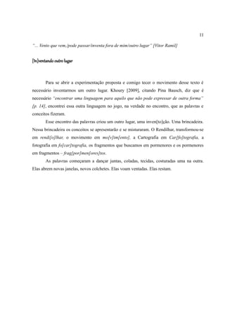 11

“... Vento que vem,/pode passar/inventa fora de mim/outro lugar” [Vitor Ramil]


[In]ventando outro lugar



       Para se abrir a experimentação proposta e comigo tecer o movimento desse texto é
necessário inventarmos um outro lugar. Khoury [2009], citando Pina Bausch, diz que é
necessário “encontrar uma linguagem para aquilo que não pode expressar de outra forma”
[p. 14], encontrei essa outra linguagem no jogo, na verdade no encontro, que as palavras e
conceitos fizeram.
       Esse encontro das palavras criou um outro lugar, uma inven[to]ção. Uma brincadeira.
Nessa brincadeira os conceitos se apresentarão e se misturaram. O Rendilhar, transformou-se
em rendi[o]lhar, o movimento em mo[v]im[ento], a Cartografia em Car[fo]tografia, a
fotografia em fo[car]tografia, os fragmentos que buscamos em pormenores e os pormenores
em fragmentos – frag[por]men[ores]tos.
       As palavras começaram a dançar juntas, coladas, tecidas, costuradas uma na outra.
Elas abrem novas janelas, novos colchetes. Elas voam ventadas. Elas restam.
 