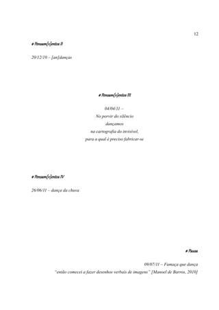 12

# Pensam[v]entos II

20/12/10 – [an]danças




                                     # Pensam[v]entos III

                                         04/04/11 –
                                    No porvir do silêncio
                                         dançamos
                                 na cartografia do invisível,
                              para a qual é preciso fabricar-se




# Pensam[v]entos IV

26/06/11 – dança da chuva




                                                                                      # Pausa

                                                                  09/07/11 – Fumaça que dança
              “então comecei a fazer desenhos verbais de imagens” [Manoel de Barros, 2010]
 