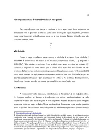 13

Para um futuro dicionário de palavras brincadas: um breve glossário



        Para entendermos essa dança e continuar a tecer esse outro lugar seguimos na
brincadeira com as palavras, e antes de [rendi]olhar as imagens fo[car]tografadas, podemos
puxar uma linha mais colorida dando mais cor a essa costura. Tecidos coloridos que são
conceitos, noções, restos.
                                                     ..
                                                     .
                                                     .
#Do Sustenido

        Como já vens percebendo estou usando o símbolo #, o nome desse símbolo é
sustenido. É muito usado na música e nos teclados [computador, celular, ….]. Segundo a
Wikipédia3, “Em música, o sustenido é um acidente que, tendo seu sinal de notação (#)
colocado à esquerda da nota, indica que a altura desta nota deve ser elevada em um
semitom. A Presença do símbolo sustenido produz modificações nas notas...”. O sustenido [#]
eleva o tom, usamos ele aqui para dar um outro tom, um meio tom, uma diferenciação para as
palavras conceitos utilizadas e para as entradas dos textos. O # é a entrada de um pormenor,
daquilo que chama a atenção, que marca, que possibilita um outro[meio] tom.


# Do Movimento

        A forma como venho pensando, o[rendi]lhando a Residência4, é em mo[v]im[entos].
As imagens mudam, se formam e transformam em outras, movimentando-se. A cada
interstício do olhar uma nova imagem. A cada disparada, piscada, dos nossos olhos imagens
entram na gente por todos os lados. Nesse movimento de disparar, de piscar muitas imagens
ainda se perdem, das coisas que não conseguimos ver. O vento sempre esteve presente através

3 http://pt.wikipedia.org/wiki/Sustenido
4 A Residência Integrada Multiprofissional em Saúde Mental Coletiva (RIS) pertence às atividades de ensino
coordenadas pela Faculdade de Educação, na Universidade Federal do Rio Grande do Sul, estando sob a
coordenação técnico-científica do EducaSaúde – Núcleo de Educação, Avaliação e Produção Pedagógica em
Saúde que apresenta inserção junto à Área de Educação em Saúde, no Departamento de Ensino e Currículo, e à
Linha de Pesquisa Psicopedagogia, Sistemas de Ensino/Aprendizagem e Educação em Saúde, no Programa de
Pós-Graduação em Educação, além de ações interunidades de ensino na Universidade, como aquelas com o
Instituto de Psicologia e Escola de Enfermagem. A RIS foi meu espaço de pesquisa, e meus colegas residentes os
colaboradores que se aventuram a experimentar essa pesquisa de afecção chamada fotografia cartográfica.
 
