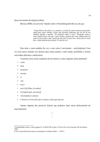 14

desse movimento de disparar [olhar].
        Brissac [2000], em um texto5 falando sobre o Filosofo[tografo] Bavcar, diz que


                           “Evgen Bavcar não pode ver e, portanto, se utiliza de outras maneiras de perceber.
                          Apela para outros sentidos. Existe uma discrição lindíssima que ele faz do seu
                          trabalho, dizendo o seguinte: “Eu fotografo contra o vento”. Fotografar contra o
                          vento significa fazer com que o vento recorte a posição das coisas. Indique para ele
                          onde as coisas estão e qual o perfil que elas têm. O vento traz o cheiro que as coisas
                          têm, o ruído ambiente que emitem. O vento faz ver.”



        Para mim o vento também faz ver, e esse vento é movimento – mo[v]im[ento]. Esse
ver com outros sentidos nos desloca para outras janelas a todo tempo, possibilita a costura
com linhas diferentes, multicolores.
        Ao pensar nesse termo composto de movimento e vento surgiram outras partituras 6
    •   vento
    •   mim
    •   momento
    •   invento
    •   vi
    •   vim
    •   move
    •   movi [de filme, de andar]
    •   tô [implicação, presença]
    •   vêm [implicar outros]
    •   é deixar-se levar pelo que se passa e pelo que passou.

        Apenas algumas das possíveis leituras que podemos fazer nesse deslocamento do
mo[v]im[ento].
                                                     ..
                                                     .
                                                     .



5 Fotografando contra o vento, página 41, in BAVCAR, Evgen. O Ponto Zero da Fotografia. Rio de Janeiro,
2000.
6 Na Livraria Palavraria numa co-orientação com Mayra Redin – 17.08.11
 