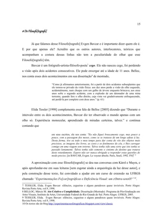 15

# Do Filosofo[tografo]


        Já que falamos desse Filosofo[tografo] Evgen Bavcar e é importante dizer quem ele é.
E por que apenas ele? Acredito que os outros autores, interlocutores, teóricos que
acompanham a costura dessas linhas não tem a peculiaridade do olhar que esse
Filosofo[tografo] têm.
        Bavcar é um fotógrafo-artista-filósofo-poeta7 cego. Ele não nasceu cego, foi perdendo
a visão após dois acidentes consecutivos. Ele pode enxergar até a idade de 11 anos. Belloc,
nos conta esses dois acontecimentos em sua dissertação 8 de mestrado,

                          “Como já afirmamos anteriormente, foi a partir de dois acidentes subseqüentes que
                          ele tornou-se privado da visão física: aos dez anos perde a visão do olho esquerdo,
                          acidentalmente, num choque com um galho de árvore enquanto brincava; aos onze
                          anos sofre o segundo acidente, com a explosão de um detonador de uma mina
                          terrestre, quando fere o olho direito, cuja vista vai gradativamente enfraquecendo,
                          até perdê-la por completo com doze anos.” (p. 61)


        Elida Tessler [1998] complementa essa fala de Belloc [2005] dizendo que “Durante o
intervalo entre os dois acontecimentos, Bavcar diz ter observado o mundo apenas com um
olho só. Experiência monocular, aprendizado de miradas certeiras, talvez.” e continua
contando que

                          em seus escritos, ele nos conta: "Eu não fiquei bruscamente cego, mas pouco a
                          pouco, com a passagem dos meses, como se se tratasse de um longo adeus à luz.
                          Desta forma, tive eu todo o meu tempo para dar conta do vôo dos objetos mais
                          preciosos, as imagens dos livros, as cores e os fenômenos do céu, e lhes carregar
                          comigo em uma viagem sem retorno. Talvez tenha sido uma sorte que isto tenha se
                          passado lentamente. Talvez tenha sido somente o cinismo do destino que tratava
                          deste retardamento. Espero não ser nunca obrigado a responder estas questões de
                          modo preciso. [in BAVCAR, Evgen. Le voyeur absolu. Paris, Seuil, 1992. P.8]9 "

        A aproximação com esse filosofo[tografo] se deu nas conversas com Károl e Mayra, e
após aprofundar-me em suas leituras [sem esgotar ainda a arqueologia da luz desse autor], e
pela construção desse texto, fui convidado a ajudar em um curso de extensão na UFRGS
chamado “Experimentações Fo[car]tográficas e Deficiência Visual: um cOntra-sensO?” 10.

7 TESSLER, Elida. Evgen Bavcar: silêncios, cegueiras e alguns paradoxos quase invisíveis. Porto Alegre:
Revista Porto Arte, vol.9, 1998.
8 BELLOC, Márcio M. Ato Criativo e Cumplicidade. Dissertação (Mestrado) Programa de Pós-Graduação em
Artes Visuais, Instituto de Artes, Universidade Federal do Rio Grande do Sul. Porto Alegre. UFRGS, 2005.
9 TESSLER, Elida. Evgen Bavcar: silêncios, cegueiras e alguns paradoxos quase invisíveis. Porto Alegre:
Revista Porto Arte, vol.9, 1998.
10 Os textos são do blog http://experimentacoesfotograficas.blogspot.com/view/classic
 