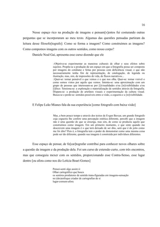16

       Nesse espaço rico na produção de imagens e pensam[v]entos fui costurando outras
perguntas que se incorporaram ao meu texto. Algumas das questões pensadas partiram da
leitura desse filosofo[tografo]: Como se forma a imagem? Como construímos as imagens?
Como compomos imagens com os outros sentidos, como nosso corpo?
       Daniele Noal Gai, apresenta esse curso dizendo que ele

                      ::Objetiva-se experimentar as maneiras culturais de olhar e seus efeitos sobre
                      sujeitos. Propõe-se a produção de um espaço em que a fotografia possa ser composta
                      por imagens do cotidiano e feitas por pessoas com deficiência visual, e que não
                      necessariamente tenha fim de representação, de catalogação, de legenda ou
                      ilustração, mas, sim, de impressões de vida, de fluxos narrativos...
                      ::Quer-se: tornar pensável o que vemos e o que nos olha. Quer-se: tornar visível o
                      como somos vistos por aquilo que vemos. Intenta-se: uma aproximação com um
                      grupo de pessoas que interessam-se por [i]visualidades e/ou [in]visibilidades e/ou
                      [i]foco. Tensiona-se: a exploração e materialização de sentidos através da fotografia.
                      Dispara-se: a produção de artefatos visuais e experimentação da cultura visual.
                      Busca-se e perde-se: sentidos possíveis entre a visão, a cegueira e a [in]visibilidade.


       E Felipe Leão Mianes fala da sua experiência [como fotografo com baixa visão]


                      Mas, a bem pouco tempo e através dos textos de Evgen Bavcar, um grande fotografo
                      cuja cegueira lhe confere uma percepção estética diferente, percebi que a imagem
                      não é uma questão do que se enxerga, mas sim, de como se produziu aquilo que
                      construímos como imagem. Em um primeiro momento, o que sinto quando me
                      descrevem uma imagem é o que terá deixado de ser dito, será que é do jeito como
                      me foi dito? Pois é, a fotografia tem o poder de demonstrar como uma mesma coisa
                      pode ser tão diferente, quando sua imagem é construída por indivíduos diferentes.


       Esse espaço de pensar, de fo[car]tografar contribui para conhecer novos olhares sobre
a questão da imagem e da produção dela. Foi um curso de extensão curto, com três encontros,
mas que conseguiu mexer com os sentidos, proporcionando esse Contra-Senso, esse lugar
dentro [ou afora como nos diz Letícia Boari Gomes]

                      Pensei-senti algo assim ó:
                      Olhar cartográfico que busca
                      os sentires produtores de sentido trans-figuradas em imagens-sensação
                      no (des)enfoque criador de cartografias de si
                      lugar-comum-afora
 