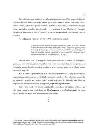 21

        Para minha surpresa alguém já havia brincado com os termos. Fui a procura de Orsolin
[2008] e descobri, através das redes sociais, que a autora mora na mesma cidade que circulo
toda a semana, cidade essa que foi campo de trabalho na Residência, e onde muitas imagens
foram pensadas, clicadas, experienciadas e vivenciadas [Novo Hamburgo]. Surpresa.
Descoberta. Encontros. A nuvem [internet] havia me aproximado do conceito que estava a
trabalhar.
        Ao ler [Luciana Trombini] Orsolin13 [2008] descobri que para ela


                          A imagem cria uma serie de mensagens as quais o texto por vezes não consegue
                          produzir, do mesmo modo em que a fotografia coloca o fotógrafo no encontro com o
                          cenário a ser capturado. Assim conectamos a cartografia e a fotografia uma
                          permeando a outra, pelos encontros que estas promovem e pela multiplicidade de
                          universos mutantes a serem capturados. A essa conexão da cartografia com a
                          fotografia, nomeamos de “carto(foto)grafia”. (p. 20-21)


        Diz ela ainda que “a Fotografia assim possibilita que a leitura do cartógrafo,
permeada pelo próprio fazer cartográfico bem como pelo olhar daquele que produziu a
fotografia, possa desenhar em certa medida os processos que estão em produção nestes
encontros” (pg. 23) .
        Nos encontros a brincadeira de criar o novo vai se rendilhando. Fico pensando nesses
encontros que acontecem, nas possibilidades existentes entre […] - dois colchetes. Muitos são
os possíveis, acredito eu. Nossas vidas, nossos processos de formação são feitos de
experiências, de experimentações, de pequenos fragmentos e pormenores.
        Somos atravessados por muitos encontros [físicos, virtuais, fotográficos, textuais, ..], e
são esses encontros que possibilitam os Mo[v]im[ento]s e as Car[fo]tografias de nossa
escrita de vida, da boniteza de nossas tecituras e escrituras.
                                                    ..
                                                    .
                                                    .




13 ORSOLIN, Luciana Trombini e TOROSSIAN, Sandra Djambolakdjian. Carto(foto)grafando o encontro de
migrantes brasileiros com a China. Dissertação apresentada ao programa de pós-graduação em Psicologia da
Universidade do Vale do Rio dos Sinos. São Leopoldo, Jan/ 2008.
 