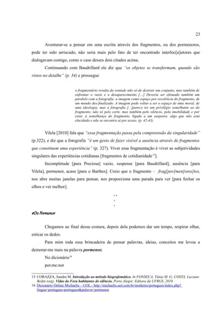23

       Aventurar-se a pensar em uma escrita através dos fragmentos, ou dos pormenores,
pode ter sido arriscado, não seria mais pelo fato de ter encontrado interloc[a]utores que
dialogavam comigo, como o caso desses dois citados acima.
       Continuando com Baudrillard ele diz que “os objetos se transformam, quando são
vistos no detalhe” (p. 34) e prossegue


                         o fragmentário resulta da vontade não só de destruir um conjunto, mas também de
                         enfrentar o vazio e o desaparecimento […] Deveria ser efetuado também um
                         paralelo com a fotografia: a imagem como espaço por excelência do fragmento, de
                         um mundo des-finalizado. A imagem pode voltar a ser o espaço de uma moral, de
                         uma ideologia, mas a fotografia [...]parece ter um privilégio semelhante ao do
                         fragmento, não só pelo corte, mas também pelo silêncio, pela imobilidade e por
                         estar, à semelhança do fragmento, ligada a um suspense, algo que não está
                         elucidado e não se encontra aí por acaso. (p. 42-43)


       Vilela [2010] fala que “essa fragmentação passa pela compreensão da singularidade”
(p.322), e diz que a fotografia “é um gesto de fazer visível a ausência através de fragmentos
que constituem uma experiência” (p. 327). Viver essa fragmentação é viver as subjetividades
singulares das experiências cotidianas [fragmentos de cotidianidade 15].
       Incompletude [para Preciosa] vazio, suspense [para Baudrillard], ausência [para
Vilela], pormenor, acaso [para o Barthes]. Creio que o fragmento – frag[por]men[ores]tos,
nos abre muitas janelas para pensar, nos proporciona uma parada para ver [para fechar os
olhos e ver melhor].
                                                 ..
                                                 .
                                                 .
#Do Pormenor

       Chegamos ao final dessa costura, depois dela podemos dar um tempo, respirar olhar,
esticar os dedos.
       Para mim toda essa brincadeira de pensar palavras, ideias, conceitos me levou a
demorar-me mais na palavra pormenor.
       No dicionário16
       por.me.nor

15 CORAZZA, Sandra M. Introdução ao método biografemático. In FONSECA, Tânia M. G; COSTA, Luciano
   Bedin (org). Vidas do Fora habitantes do silêncio. Porto Alegre: Editora da UFRGS, 2010.
16 Dicionário Online Michaelis – UOL - http://michaelis.uol.com.br/moderno/portugues/index.php?
   lingua=portugues-portugues&palavra=pormenor
 