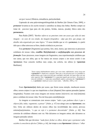24

       sm (por+menor) Minúcia, minudência, particularidade.
       Capturado de uma palavraimagemfotografada de Barthes [da Câmara Clara, 2009], o
pormenor levantou-se do escrito textual e caminhou na dança das linhas. Barthes sempre ao
tratar do     punctum [que para ele são pontos, feridas, marcas, picada], falava antes dos
pormenores.
       Para Redin [2007] “Barthes refere-se ao punctum como um acaso que salta de uma
imagem - no caso de seu estudo, da imagem fotográfica - algo que fere, que punge, um
detalhe não-organizado por uma lógica.” É nesse detalhe que se vê o pormenor, é a partir
dele que o olhar atravessa as fotos, dando existência ao punctum.
       Esse pormenor [fragmento] que pontua, fere, atrai, marca, que atravessa os processos
cotidianos de nossas vidas, rendilha Mo[v]im[ento]s e car[fo]tografias nos processos de
formação. Esses processos, essas imagens em fragmentos, essa experimentação cotidiana que
nos cansa, que nos afeta, que se faz marca em nossos corpos e em nosso existir é um
#pormenor. Esse conceito molhou meu corpo, me coloriu, me afetou [o #punctum
Barthiano].


                        “Nesse espaço habitualmente unário, por vezes (mas, infelizmente, raras vezes) um
                        <<pormenor>> chama-me a atenção. Sinto que a sua presença por si só modifica a
                        minha leitura, que é uma nova foto que contemplo, marcada, aos meus olhos, por um
                        valor superior. Este <<pormenor>> é o punctum (aquilo que me fere)....Do ponto de
                        vista da realidade (…) toda uma causalidade explica a presença do <<pormenor>>
                        (…) o pormenor é dado por acaso e mais nada...” [Barthes, 2009, p. 51]



       Esses #pormenor[es] dados por acaso, que ferem nossa atenção, machucam nossos
olhos, nossos corpos é o que nos impulsiona a clicar [disparar] fotos apenas pensadas [apenas
imaginadas]. Ficamos com essas imagens em nossas mentes [in]visível, nos mo[v]im[enta]
para o cotidiano de nossas vidas. Nos da força para caminh[danç]ar.
       As imagens se comunicam com nossos corpos “tudo o que podemos dizer é que o
objecto fala, induz, vagamente, a pensar” [ibden. p. 47] nos atinge com seu #pormenor, nos
fere. Grita em silêncio dentro de nossos olhos [na invisibilidade das cores], provoca
estreme[nas]cimentos, “o que eu vejo é o pormenor descentrado” [ibden. p. 60]. Nas
correrias do cotidiano olhamos sem ver. Não deixamos as imagens entrar, não deixamos as
imagens pensadas saírem.
       Barthes fala que devemos “nada fazer, fechar os olhos, deixar que o pormenor suba
sozinho à consciência afectiva”[ibden. p. 64], dar tempo a essa #pormenor é deixar o “olhar
 