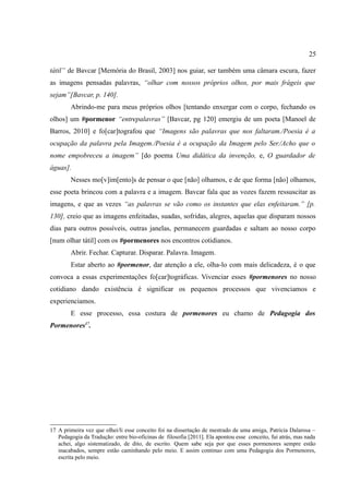 25

tátil” de Bavcar [Memória do Brasil, 2003] nos guiar, ser também uma câmara escura, fazer
as imagens pensadas palavras, “olhar com nossos próprios olhos, por mais frágeis que
sejam”[Bavcar, p. 140].
        Abrindo-me para meus próprios olhos [tentando enxergar com o corpo, fechando os
olhos] um #pormenor “entrepalavras” [Bavcar, pg 120] emergiu de um poeta [Manoel de
Barros, 2010] e fo[car]tografou que “Imagens são palavras que nos faltaram./Poesia é a
ocupação da palavra pela Imagem./Poesia é a ocupação da Imagem pelo Ser./Acho que o
nome empobreceu a imagem” [do poema Uma didática da invenção, e, O guardador de
águas].
        Nesses mo[v]im[ento]s de pensar o que [não] olhamos, e de que forma [não] olhamos,
esse poeta brincou com a palavra e a imagem. Bavcar fala que as vozes fazem ressuscitar as
imagens, e que as vezes “as palavras se vão como os instantes que elas enfeitaram.” [p.
130], creio que as imagens enfeitadas, suadas, sofridas, alegres, aquelas que disparam nossos
dias para outros possíveis, outras janelas, permanecem guardadas e saltam ao nosso corpo
[num olhar tátil] com os #pormenores nos encontros cotidianos.
        Abrir. Fechar. Capturar. Disparar. Palavra. Imagem.
        Estar aberto ao #pormenor, dar atenção a ele, olha-lo com mais delicadeza, é o que
convoca a essas experimentações fo[car]tográficas. Vivenciar esses #pormenores no nosso
cotidiano dando existência é significar os pequenos processos que vivenciamos e
experienciamos.
        E esse processo, essa costura de pormenores eu chamo de Pedagogia dos
Pormenores17.




17 A primeira vez que olhei/li esse conceito foi na dissertação de mestrado de uma amiga, Patricia Dalarosa –
   Pedagogia da Tradução: entre bio-oficinas de filosofia [2011]. Ela apontou esse conceito, fui atrás, mas nada
   achei, algo sistematizado, de dito, de escrito. Quem sabe seja por que esses pormenores sempre estão
   inacabados, sempre estão caminhando pelo meio. E assim continuo com uma Pedagogia dos Pormenores,
   escrita pelo meio.
 
