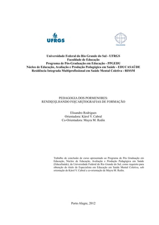 Universidade Federal do Rio Grande do Sul - UFRGS
                            Faculdade de Educação
             Programa de Pós-Graduação em Educação - PPGEDU
Núcleo de Educação, Avaliação e Produção Pedagógica em Saúde - EDUCASAÚDE
   Residência Integrada Multiprofissional em Saúde Mental Coletiva - RISSM




                  PEDAGOGIA DOS PORMENORES:
         RENDI[O]LHANDO FO[CAR]TOGRAFIAS DE FORMAÇÃO


                              Elisandro Rodrigues
                          Orientadora: Károl V. Cabral
                        Co-Orientadora: Mayra M. Redin




                 Trabalho de conclusão de curso apresentado ao Programa de Pós Graduação em
                 Educação, Núcleo de Educação, Avaliação e Produção Pedagógica em Saúde
                 (EducaSaúde), da Universidade Federal do Rio Grande do Sul, como requisito para
                 obtenção do título de Especialista em Educação em Saúde Mental Coletiva, sob
                 orientação de Károl V. Cabral e co-orientação de Mayra M. Redin.




                                Porto Alegre, 2012
 
