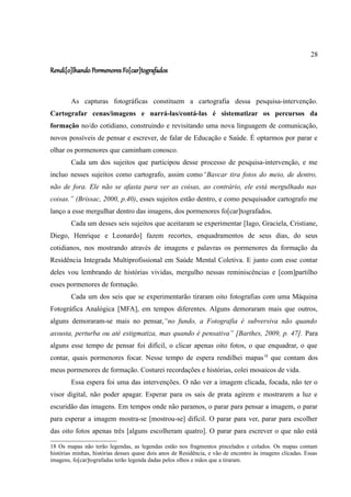 28

Rendi[o]lhando Pormenores Fo[car]tografados


        As capturas fotográficas constituem a cartografia dessa pesquisa-intervenção.
Cartografar cenas/imagens e narrá-las/contá-las é sistematizar os percursos da
formação no/do cotidiano, construindo e revisitando uma nova linguagem de comunicação,
novos possíveis de pensar e escrever, de falar de Educação e Saúde. É optarmos por parar e
olhar os pormenores que caminham conosco.
        Cada um dos sujeitos que participou desse processo de pesquisa-intervenção, e me
incluo nesses sujeitos como cartografo, assim como“Bavcar tira fotos do meio, de dentro,
não de fora. Ele não se afasta para ver as coisas, ao contrário, ele está mergulhado nas
coisas.” (Brissac, 2000, p.40), esses sujeitos estão dentro, e como pesquisador cartografo me
lanço a esse mergulhar dentro das imagens, dos pormenores fo[car]tografados.
        Cada um desses seis sujeitos que aceitaram se experimentar [Iago, Graciela, Cristiane,
Diego, Henrique e Leonardo] fazem recortes, enquadramentos de seus dias, do seus
cotidianos, nos mostrando através de imagens e palavras os pormenores da formação da
Residência Integrada Multiprofissional em Saúde Mental Coletiva. E junto com esse contar
deles vou lembrando de histórias vividas, mergulho nessas reminiscências e [com]partilho
esses pormenores de formação.
        Cada um dos seis que se experimentarão tiraram oito fotografias com uma Máquina
Fotográfica Analógica [MFA], em tempos diferentes. Alguns demoraram mais que outros,
alguns demoraram-se mais no pensar,“no fundo, a Fotografia é subversiva não quando
assusta, perturba ou até estigmatiza, mas quando é pensativa” [Barthes, 2009, p. 47]. Para
alguns esse tempo de pensar foi difícil, o clicar apenas oito fotos, o que enquadrar, o que
contar, quais pormenores focar. Nesse tempo de espera rendilhei mapas 18 que contam dos
meus pormenores de formação. Costurei recordações e histórias, colei mosaicos de vida.
        Essa espera foi uma das intervenções. O não ver a imagem clicada, focada, não ter o
visor digital, não poder apagar. Esperar para os sais de prata agirem e mostrarem a luz e
escuridão das imagens. Em tempos onde não paramos, o parar para pensar a imagem, o parar
para esperar a imagem mostra-se [mostrou-se] difícil. O parar para ver, parar para escolher
das oito fotos apenas três [alguns escolheram quatro]. O parar para escrever o que não está

18 Os mapas não terão legendas, as legendas estão nos fragmentos pincelados e colados. Os mapas contam
histórias minhas, histórias desses quase dois anos de Residência, e vão de encontro às imagens clicadas. Essas
imagens, fo[car]tografadas terão legenda dadas pelos olhos e mãos que a tiraram.
 