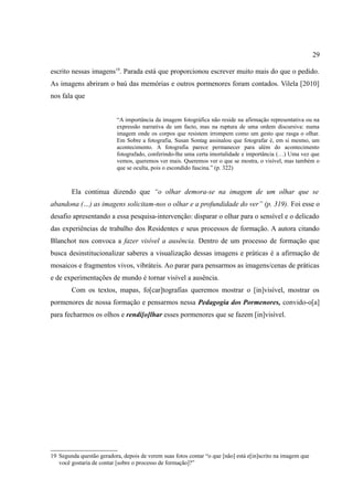 29

escrito nessas imagens19. Parada está que proporcionou escrever muito mais do que o pedido.
As imagens abriram o baú das memórias e outros pormenores foram contados. Vilela [2010]
nos fala que


                           “A importância da imagem fotográfica não reside na afirmação representativa ou na
                           expressão narrativa de um facto, mas na ruptura de uma ordem discursiva: numa
                           imagem onde os corpos que resistem irrompem como um gesto que rasga o olhar.
                           Em Sobre a fotografia, Susan Sontag assinalou que fotografar é, em si mesmo, um
                           acontecimento. A fotografia parece permanecer para além do acontecimento
                           fotografado, conferindo-lhe uma certa imortalidade e importância (…) Uma vez que
                           vemos, queremos ver mais. Queremos ver o que se mostra, o visível, mas também o
                           que se oculta, pois o escondido fascina.” (p. 322)



        Ela continua dizendo que “o olhar demora-se na imagem de um olhar que se
abandona (…) as imagens solicitam-nos o olhar e a profundidade do ver” (p. 319). Foi esse o
desafio apresentando a essa pesquisa-intervenção: disparar o olhar para o sensível e o delicado
das experiências de trabalho dos Residentes e seus processos de formação. A autora citando
Blanchot nos convoca a fazer visível a ausência. Dentro de um processo de formação que
busca desinstitucionalizar saberes a visualização dessas imagens e práticas é a afirmação de
mosaicos e fragmentos vivos, vibráteis. Ao parar para pensarmos as imagens/cenas de práticas
e de experimentações de mundo é tornar visível a ausência.
        Com os textos, mapas, fo[car]tografias queremos mostrar o [in]visível, mostrar os
pormenores de nossa formação e pensarmos nessa Pedagogia dos Pormenores, convido-o[a]
para fecharmos os olhos e rendi[o]lhar esses pormenores que se fazem [in]visível.




19 Segunda questão geradora, depois de verem suas fotos contar “o que [não] está e[in]scrito na imagem que
   você gostaria de contar [sobre o processo de formação]?”
 