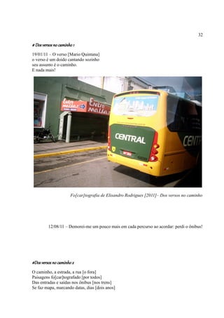 32

# Dos versos no caminho 1
19/01/11 – O verso [Mario Quintana]
o verso é um doido cantando sozinho
seu assunto é o caminho.
E nada mais!




                      Fo[car]tografia de Elisandro Rodrigues [2011]– Dos versos no caminho




         12/08/11 – Demorei-me um pouco mais em cada percurso ao acordar: perdi o ônibus!




#Dos versos no caminho 2
O caminho, a estrada, a rua [o fora]
Paisagens fo[car]tografado [por todos]
Das entradas e saídas nos ônibus [nos trens]
Se faz mapa, marcando datas, dias [dois anos]
 