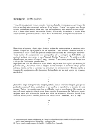 33

#[i]m[a][g]em[o] – das fotos que contam

“Uma foto do lugar, mas com as histórias e estórias daquelas pessoas que nos receberam. Tal
foto, se revelada, deveria possuir muita luz, de sol a pino, céu azul com poucas, mas densas
nuvens; ao fundo um morro, alto e seco, com muitas plantas e uma aquarela de tons pastéis,
seco. A frente desse morro, um casebre branco, descascado, de material, a escola. Uma
árvore ao lado, oferecendo sombra e alívio. Chão de terra clara, mais parecido com areia.” 21

                                                  ..
                                                  .
                                                  .


[Iago pensa a imagem, e junto com a imagem lembra dos momentos que se passaram antes,
durante e depois de fo[car]tografar em seu memória - “uma senhora chamava atenção: a
curandeira do local” - conta das práticas diferenciadas de saúde, das contradições do sertão -
“uma menina do acampamento nos acompanhou até a barragem de Sobradinho, um
contraste gritante entre seca e o mar d'água do Rio São Francisco” - "O sabiá no sertão
Quando canta me comove, Passa três meses cantando, E sem cantar passa nove, Porque tem
a obrigação, De só cantar quando chove”22.
Iago questiona “não há como dizer o que não há na foto sem dizer aquilo que mais se faz
presente nela […] Escrever sobre as imagens é uma outra foto e, por mais esforço que se
coloque, minha escrita só consegue se aproximar em apontamentos.” Nossas escritas e
imagens são apontamentos, são fragmentos do inacabado, do que está sempre em processo,
dos devires.]

                                                  ..
                                                  .
                                                  .
[Somente o tempo pode gerar uma imagem perfeita. Mas ao criar uma imagem, que tipo de
perfeição buscamos? Como estabelecer o que confere o imperfeito e o perfeito de uma
imagem? Deixar cair um pingo de tinta no chão já é construir uma imagem. Movimentar os
braços levando o pincel a tela faz parte da coreografia desta construção. Todo gesto produz
imagens, umas mais visíveis que outras, mas todas em movimento. Elas não param de se
deslocar, mesmo quando tentamos fixá-las com o nosso olhar. - TESSLER, 2010, p. 293]

                                                  ..
                                                  .
                                                  .




21 Imagem recordada durante a XI Reunião do Fórum Nacional de Residentes [FNRS]: Ressignificando nosso
   papel e nossa luta no sertão do Velho Chico – em Juazeiro/BA.
22 Chover (ou a invocação para um dia líquido) – Cordel de Fogo Encantado.
 