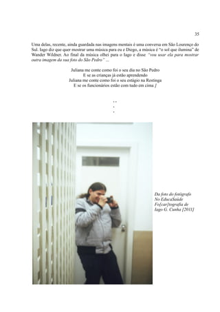 35

Uma delas, recente, ainda guardada nas imagens mentais é uma conversa em São Lourenço do
Sul. Iago diz que quer mostrar uma música para eu e Diego, a música é “o sol que ilumina” de
Wander Wildner. Ao final da música olhei para o Iago e disse “vou usar ela para mostrar
outra imagem da sua foto do São Pedro” ...

                     Juliana me conte como foi o seu dia no São Pedro
                            E se as crianças já estão aprendendo
                    Juliana me conte como foi o seu estágio na Restinga
                       E se os funcionários estão com tudo em cima ]


                                             ..
                                             .
                                             .




                                                                   Da foto do fotógrafo
                                                                   No EducaSaúde
                                                                   Fo[car]tografia de
                                                                   Iago G. Cunha [2011]
 