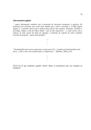 36


#Dos momentos a registrar
“...quase diariamente caminho com a pretensão de encontrar momentos a registrar. Os
momentos até existiram, mas eram mais rápidos que o abrir a mochila […] Elegi alguns
lugares […] quando estava com a câmera para pensar meu registro, Henrique, residente e
psicólogo, elegeu a sala do Educa Saúde – que eu não registraria – e, como estava com a
câmera na mão, gostei da ideia de registrar o momento de registro de outro residente
inserido na proposta – quase uma metafoto.”

                                            ..
                                            .
                                            .


“Na fotografia nunca posso negar que a coisa esteve lá […] aquilo que intencionalizo uma
foto […] não é Arte, nem comunicação, é a Referência...” [Barthes, 2009, p.87]

                                            ..
                                            .
                                            .


[22/11/11] O que perdemos quando vemos? Quais os pormenores que nos escapam no
cotidiano?
 