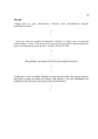 38

#Do corpo
“relógio preso ao peito. Deslocamento. Conversa. Sono. Estranhamento enquanto
trabalhador/residente”

                                              ..
                                              .
                                              .


“...feitos que somos de superfície de impressão e diluição […] afinal o que é a impressão
senão um quase – rastro – resto do que se foi, e que por ser resto ainda é, de uma experiência
quase sem sentido que faz parte da vida?” [ Redin, 2010, p.357-358]

                                              ..
                                              .
                                              .


              [nota perdida] o que mesmo se faz com o que ninguém mais quer?

                                              ..
                                              .
                                              .


O olhar para o vazio e estranhar. Estranhar os corpos que não andam. Que apenas silenciam.
Que batem a cabeça nas janelas das lotações. Que dormem o sono dos trabalhadores [ou
residentes?]. Nas conversas o que resta é o rastro da experiência.]

                                              ..
                                              .
                                              .
 
