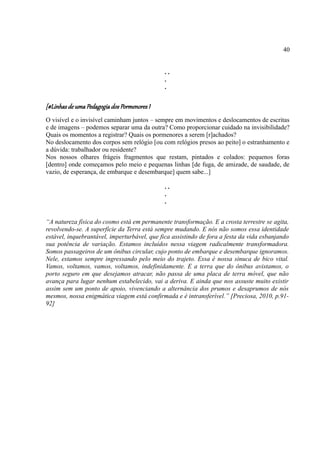 40


                                              ..
                                              .
                                              .


[#Linhas de uma Pedagogia dos Pormenores I
O visível e o invisível caminham juntos – sempre em movimentos e deslocamentos de escritas
e de imagens – podemos separar uma da outra? Como proporcionar cuidado na invisibilidade?
Quais os momentos a registrar? Quais os pormenores a serem [r]achados?
No deslocamento dos corpos sem relógio [ou com relógios presos ao peito] o estranhamento e
a dúvida: trabalhador ou residente?
Nos nossos olhares frágeis fragmentos que restam, pintados e colados: pequenos foras
[dentro] onde começamos pelo meio e pequenas linhas [de fuga, de amizade, de saudade, de
vazio, de esperança, de embarque e desembarque] quem sabe...]

                                              ..
                                              .
                                              .


“A natureza física do cosmo está em permanente transformação. E a crosta terrestre se agita,
revolvendo-se. A superfície da Terra está sempre mudando. E nós não somos essa identidade
estável, inquebrantável, imperturbável, que fica assistindo de fora a festa da vida esbanjando
sua potência de variação. Estamos incluídos nessa viagem radicalmente transformadora.
Somos passageiros de um ônibus circular, cujo ponto de embarque e desembarque ignoramos.
Nele, estamos sempre ingressando pelo meio do trajeto. Essa é nossa sinuca de bico vital.
Vamos, voltamos, vamos, voltamos, indefinidamente. E a terra que do ônibus avistamos, o
porto seguro em que desejamos atracar, não passa de uma placa de terra móvel, que não
avança para lugar nenhum estabelecido, vai a deriva. E ainda que nos assuste muito existir
assim sem um ponto de apoio, vivenciando a alternância dos prumos e desaprumos de nós
mesmos, nossa enigmática viagem está confirmada e é intransferível.” [Preciosa, 2010, p.91-
92]
 